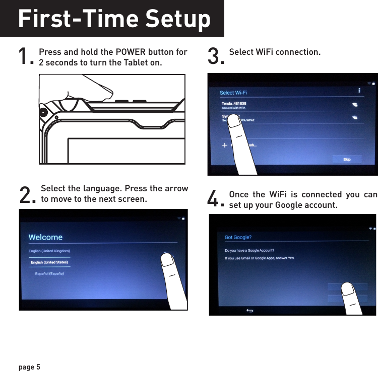 First-Time Setup1. Press and hold the POWER button for 2 seconds to turn the Tablet on.page 52. Select the language. Press the arrow to move to the next screen.3. Select WiFi connection.4. Once the WiFi is connected you can set up your Google account.