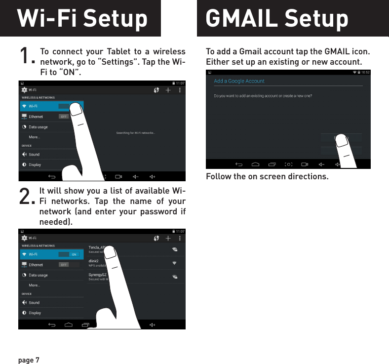 1. To connect your Tablet to a wireless network, go to “Settings”. Tap the Wi-Fi to “ON”. To add a Gmail account tap the GMAIL icon. Either set up an existing or new account.Follow the on screen directions.It will show you a list of available Wi-Fi networks. Tap the name of your network (and enter your password if needed).2.Wi-Fi Setup GMAIL Setuppage 7