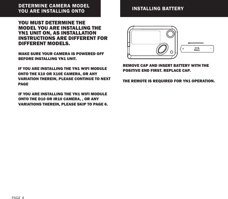 PAGE 4DETERMINE CAMERA MODEL YOU ARE INSTALLING ONTO INSTALLING BATTERYIF YOU ARE INSTALLING THE YN1 WIFI MODULE ONTO THE X10 OR X10E CAMERA, OR ANY VARIATION THEREIN, PLEASE CONTINUE TO NEXT PAGEYOU MUST DETERMINE THE MODEL YOU ARE INSTALLING THE YN1 UNIT ON, AS INSTALLATION INSTRUCTIONS ARE DIFFERENT FOR DIFFERENT MODELS.IF YOU ARE INSTALLING THE YN1 WIFI MODULE ONTO THE D10 OR IR10 CAMERA, , OR ANY VARIATIONS THEREIN, PLEASE SKIP TO PAGE 6.REMOVE CAP AND INSERT BATTERY WITH THE POSITIVE END FIRST. REPLACE CAP.THE REMOTE IS REQUIRED FOR YN1 OPERATION.MAKE SURE YOUR CAMERA IS POWERED OFF BEFORE INSTALLING YN1 UNIT.27ABattery+ -