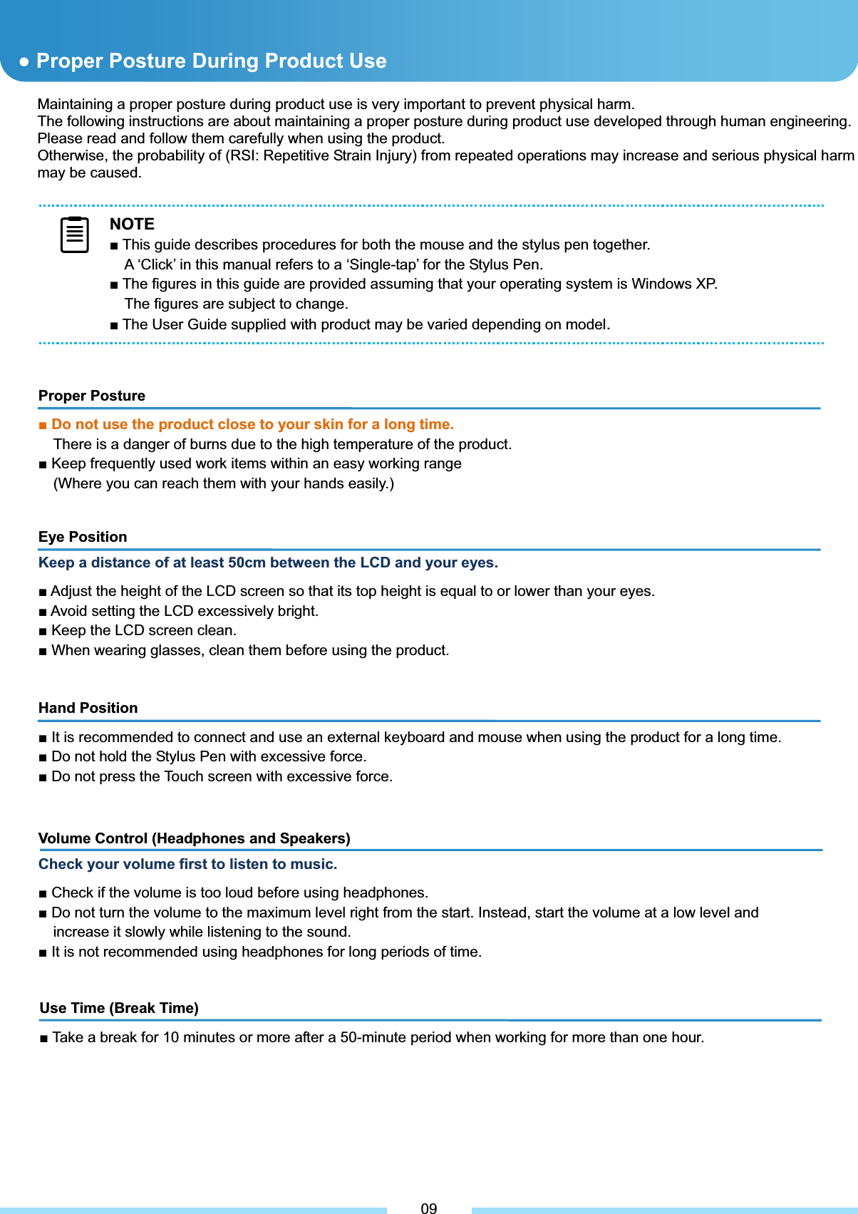 Maintaining a proper posture during product use is very important to prevent physical harm. The following instructions are about maintaining a proper posture during product use developed through human engineering. Please read and follow them carefully when using the product. Otherwise, the probability of (RSI: Repetitive Strain Injury) from repeated operations may increase and serious physical harm may be caused.         Use Time (Break Time) Ŷ Take a break for 10 minutes or more after a 50-minute period when working for more than one hour.Ɣ Proper Posture During Product Use Proper Posture ŶDo not use the product close to your skin for a long time. There is a danger of burns due to the high temperature of the product. Ŷ Keep frequently used work items within an easy working range (Where you can reach them with your hands easily.) Eye Position Keep a distance of at least 50cm between the LCD and your eyes. Ŷ Adjust the height of the LCD screen so that its top height is equal to or lower than your eyes. Ŷ Avoid setting the LCD excessively bright. Ŷ Keep the LCD screen clean. Ŷ When wearing glasses, clean them before using the product. Hand Position Ŷ It is recommended to connect and use an external keyboard and mouse when using the product for a long time. Ŷ Do not hold the Stylus Pen with excessive force. Ŷ Do not press the Touch screen with excessive force. Volume Control (Headphones and Speakers) Check your volume first to listen to music. Ŷ Check if the volume is too loud before using headphones. Ŷ Do not turn the volume to the maximum level right from the start. Instead, start the volume at a low level and increase it slowly while listening to the sound. Ŷ It is not recommended using headphones for long periods of time. 09NOTEŶ This guide describes procedures for both the mouse and the stylus pen together. A ‘Click’ in this manual refers to a ‘Single-tap’ for the Stylus Pen. Ŷ The figures in this guide are provided assuming that your operating system is Windows XP.   The figures are subject to change. Ŷ The User Guide supplied with product may be varied depending on model.