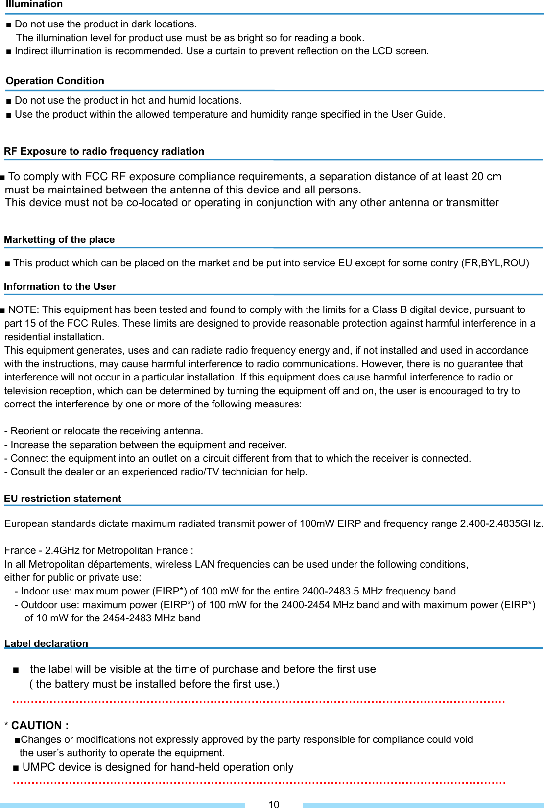             RF Exposure to radio frequency radiation  ■ To comply with FCC RF exposure compliance requirements, a separation distance of at least 20 cm   must be maintained between the antenna of this device and all persons.   This device must not be co-located or operating in conjunction with any other antenna or transmitter   Marketting of the place  ■ This product which can be placed on the market and be put into service EU except for some contry (FR,BYL,ROU)    Information to the User  ■ NOTE: This equipment has been tested and found to comply with the limits for a Class B digital device, pursuant to   part 15 of the FCC Rules. These limits are designed to provide reasonable protection against harmful interference in a residential installation. This equipment generates, uses and can radiate radio frequency energy and, if not installed and used in accordance   with the instructions, may cause harmful interference to radio communications. However, there is no guarantee that interference will not occur in a particular installation. If this equipment does cause harmful interference to radio or   television reception, which can be determined by turning the equipment off and on, the user is encouraged to try to   correct the interference by one or more of the following measures:  - Reorient or relocate the receiving antenna. - Increase the separation between the equipment and receiver. - Connect the equipment into an outlet on a circuit different from that to which the receiver is connected. - Consult the dealer or an experienced radio/TV technician for help.  EU restriction statement  European standards dictate maximum radiated transmit power of 100mW EIRP and frequency range 2.400-2.4835GHz.  France - 2.4GHz for Metropolitan France : In all Metropolitan départements, wireless LAN frequencies can be used under the following conditions,   either for public or private use: - Indoor use: maximum power (EIRP*) of 100 mW for the entire 2400-2483.5 MHz frequency band - Outdoor use: maximum power (EIRP*) of 100 mW for the 2400-2454 MHz band and with maximum power (EIRP*)   of 10 mW for the 2454-2483 MHz band  Label declaration  ■  the label will be visible at the time of purchase and before the first use   ( the battery must be installed before the first use.) ……………………………………………………………………………………………………………………  * CAUTION :  ■Changes or modifications not expressly approved by the party responsible for compliance could void   the user’s authority to operate the equipment. ■ UMPC device is designed for hand-held operation only       ……………………………………………………………………………………………………………………   Illumination ■ Do not use the product in dark locations. The illumination level for product use must be as bright so for reading a book. ■ Indirect illumination is recommended. Use a curtain to prevent reflection on the LCD screen. Operation Condition ■ Do not use the product in hot and humid locations. ■ Use the product within the allowed temperature and humidity range specified in the User Guide. 10 