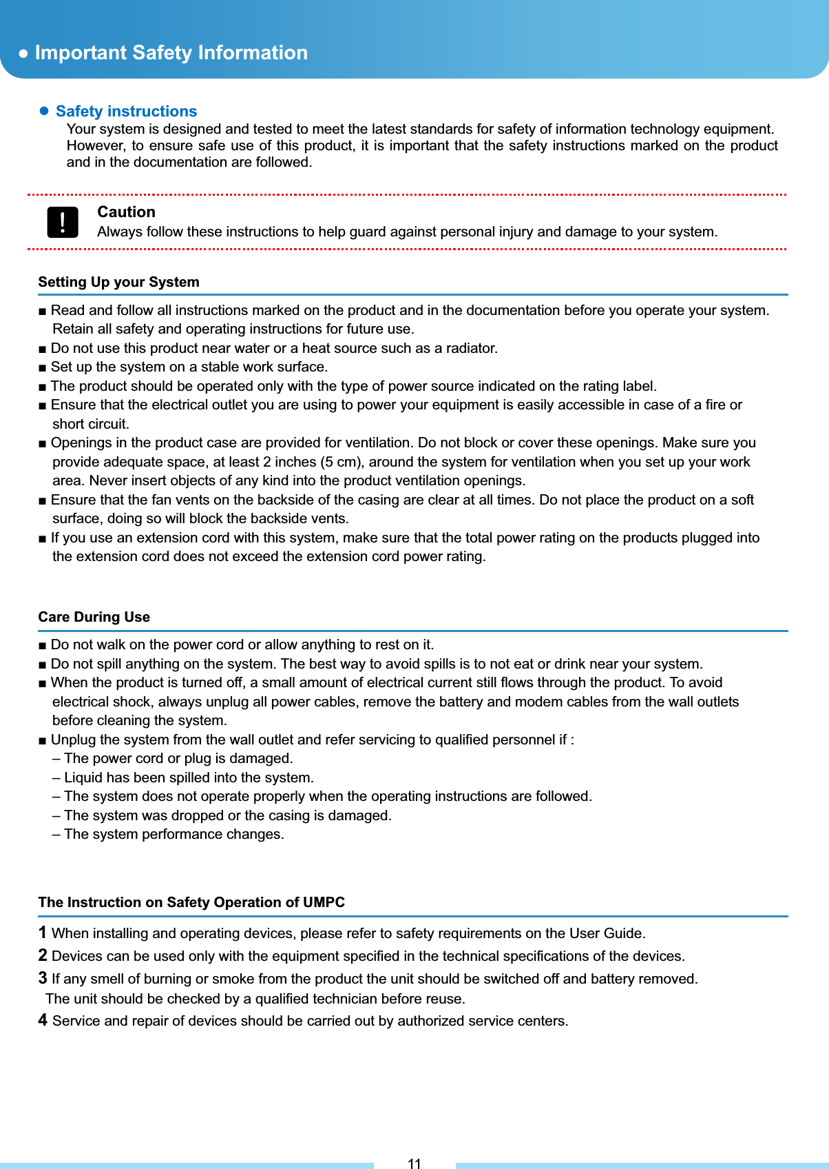 Ɣ Important Safety Information. م͑ Safety instructions Your system is designed and tested to meet the latest standards for safety of information technology equipment. However, to ensure safe use of this product, it is important that the safety instructions marked on the product and in the documentation are followed. 11 ƔSafety instructions Your system is designed and tested to meet the latest standards for safety of information technology equipment. However, to ensure safe use of this product, it is important that the safety instructions marked on the product and in the documentation are followed. CautionAlways follow these instructions to help guard against personal injury and damage to your system. Setting Up your System Ŷ Read and follow all instructions marked on the product and in the documentation before you operate your system. Retain all safety and operating instructions for future use. Ŷ Do not use this product near water or a heat source such as a radiator. Ŷ Set up the system on a stable work surface. Ŷ The product should be operated only with the type of power source indicated on the rating label. Ŷ Ensure that the electrical outlet you are using to power your equipment is easily accessible in case of a fire or short circuit. Ŷ Openings in the product case are provided for ventilation. Do not block or cover these openings. Make sure you provide adequate space, at least 2 inches (5 cm), around the system for ventilation when you set up your work area. Never insert objects of any kind into the product ventilation openings. Ŷ Ensure that the fan vents on the backside of the casing are clear at all times. Do not place the product on a soft surface, doing so will block the backside vents. Ŷ If you use an extension cord with this system, make sure that the total power rating on the products plugged into the extension cord does not exceed the extension cord power rating.͑Care During Use Ŷ Do not walk on the power cord or allow anything to rest on it. Ŷ Do not spill anything on the system. The best way to avoid spills is to not eat or drink near your system. Ŷ When the product is turned off, a small amount of electrical current still flows through the product. To avoid electrical shock, always unplug all power cables, remove the battery and modem cables from the wall outlets before cleaning the system. Ŷ Unplug the system from the wall outlet and refer servicing to qualified personnel if : – The power cord or plug is damaged. – Liquid has been spilled into the system. – The system does not operate properly when the operating instructions are followed. – The system was dropped or the casing is damaged. – The system performance changes. The Instruction on Safety Operation of UMPC 1 When installing and operating devices, please refer to safety requirements on the User Guide. 2 Devices can be used only with the equipment specified in the technical specifications of the devices. 3 If any smell of burning or smoke from the product the unit should be switched off and battery removed.   The unit should be checked by a qualified technician before reuse. 4Service and repair of devices should be carried out by authorized service centers.͑Ɣ Important Safety Information 
