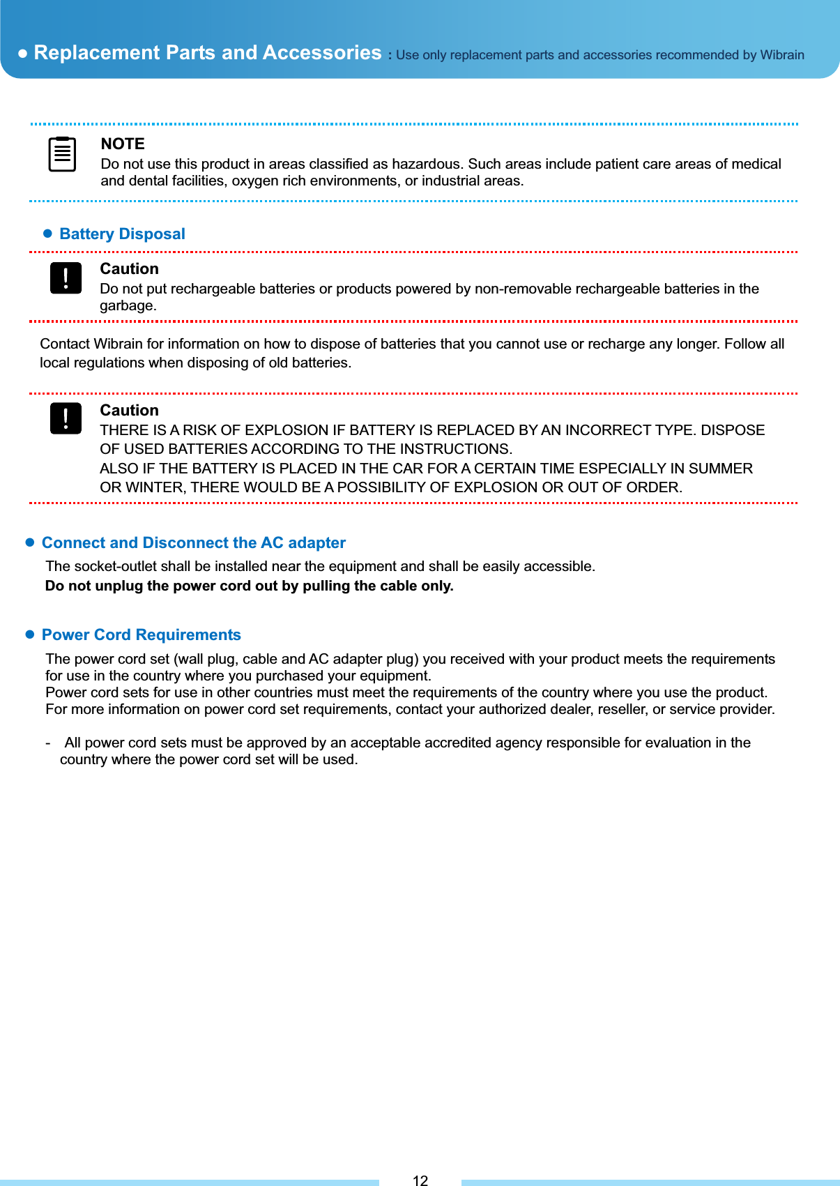 ƔBattery Disposal ƔReplacement Parts and Accessories :Use only replacement parts and accessories recommended by Wibrain NOTEDo not use this product in areas classified as hazardous. Such areas include patient care areas of medical and dental facilities, oxygen rich environments, or industrial areas. Contact Wibrain for information on how to dispose of batteries that you cannot use or recharge any longer. Follow all local regulations when disposing of old batteries. CautionDo not put rechargeable batteries or products powered by non-removable rechargeable batteries in the garbage. CautionTHERE IS A RISK OF EXPLOSION IF BATTERY IS REPLACED BY AN INCORRECT TYPE. DISPOSE OF USED BATTERIES ACCORDING TO THE INSTRUCTIONS. ALSO IF THE BATTERY IS PLACED IN THE CAR FOR A CERTAIN TIME ESPECIALLY IN SUMMER OR WINTER, THERE WOULD BE A POSSIBILITY OF EXPLOSION OR OUT OF ORDER. ƔPower Cord Requirements The power cord set (wall plug, cable and AC adapter plug) you received with your product meets the requirements for use in the country where you purchased your equipment. Power cord sets for use in other countries must meet the requirements of the country where you use the product. For more information on power cord set requirements, contact your authorized dealer, reseller, or service provider. -    All power cord sets must be approved by an acceptable accredited agency responsible for evaluation in the country where the power cord set will be used.͑ƔConnect and Disconnect the AC adapter The socket-outlet shall be installed near the equipment and shall be easily accessible. Do not unplug the power cord out by pulling the cable only.͑12