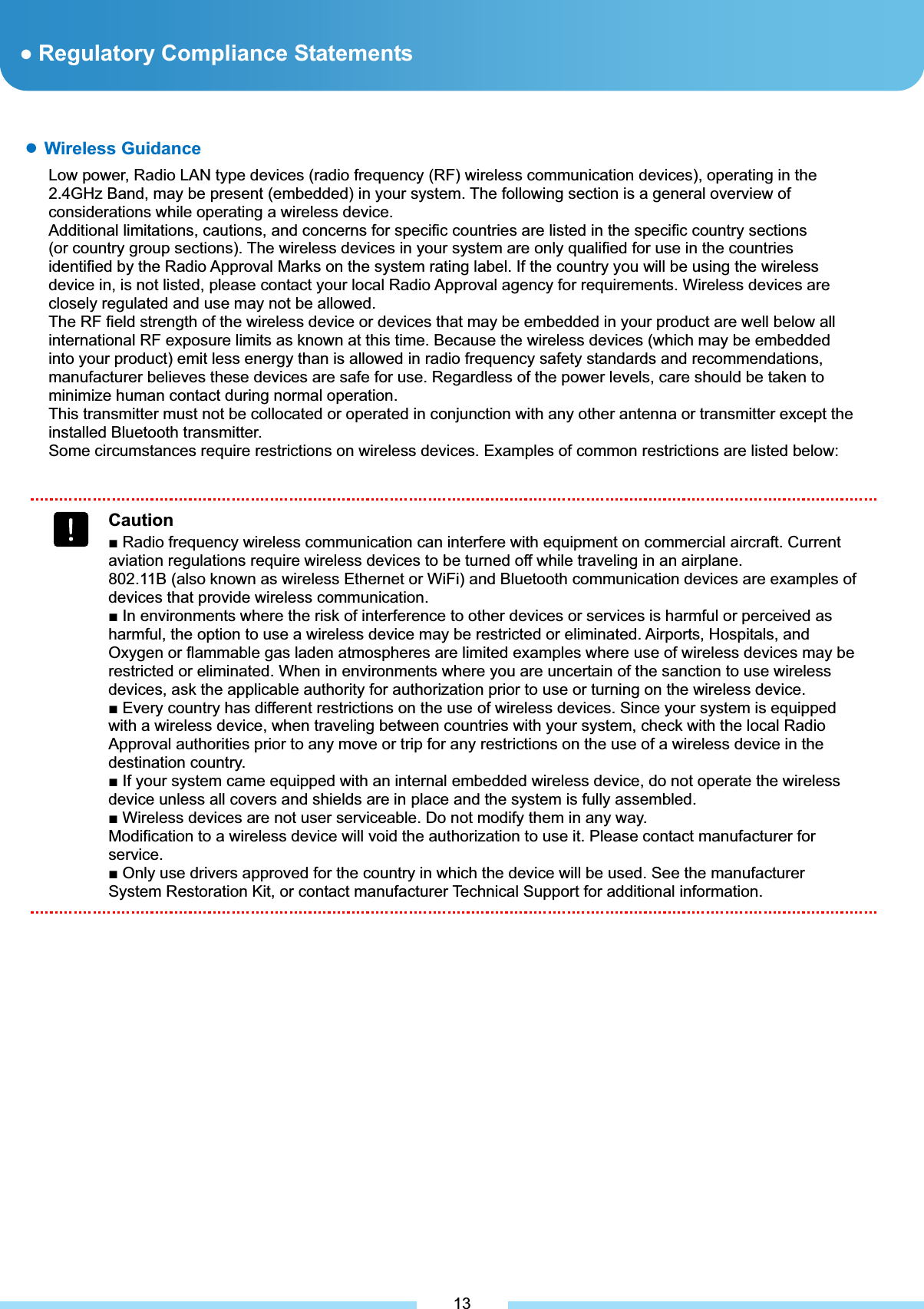 ƔRegulatory Compliance Statements م͑ Wireless Guidance Low power, Radio LAN type devices (radio frequency (RF) wireless communication devices), operating in the 2.4GHz Band, may be present (embedded) in your notebook system. The following section is a general overview of considerations while operating a wireless device. Additional limitations, cautions, and concerns for specific countries are listed in the specific country sections (or country group sections). The wireless devices in your system are only qualified for use in the countries identified by the Radio Approval Marks on the system rating label. If the country you will be using the wireless device in, is not listed, please contact your local Radio Approval agency for requirements. Wireless devices are closely regulated and use may not be allowed. The RF field strength of the wireless device or devices that may be embedded in your notebook are well below all international RF exposure limits as known at this time. Because the wireless devices (which may be embedded into your notebook) emit less energy than is allowed in radio frequency safety standards and recommendations, manufacturer believes these devices are safe for use. Regardless of the power levels, care should be taken to minimize human contact during normal operation. This transmitter must not be collocated or operate in conjunction with any other antenna or transmitter except the installed Bluetooth transmitter. Some circumstances require restrictions on wireless devices. Examples of common restrictions are listed below: ͑CautionŶ Radio frequency wireless communication can interfere with equipment on commercial aircraft. Current aviation regulations require wireless devices to be turned off while traveling in an airplane. 802.11B (also known as wireless Ethernet or WiFi) and Bluetooth communication devices are examples of devices that provide wireless communication. Ŷ In environments where the risk of interference to other devices or services is harmful or perceived as harmful, the option to use a wireless device may be restricted or eliminated. Airports, Hospitals, and Oxygen or flammable gas laden atmospheres are limited examples where use of wireless devices may be restricted or eliminated. When in environments where you are uncertain of the sanction to use wireless devices, ask the applicable authority for authorization prior to use or turning on the wireless device. Ŷ Every country has different restrictions on the use of wireless devices. Since your system is equipped with a wireless device, when traveling between countries with your system, check with the local Radio Approval authorities prior to any move or trip for any restrictions on the use of a wireless device in the destination country. Ŷ If your system came equipped with an internal embedded wireless device, do not operate the wireless device unless all covers and shields are in place and the system is fully assembled. Ŷ Wireless devices are not user serviceable. Do not modify them in any way. Modification to a wireless device will void the authorization to use it. Please contact manufacturer for service. Ŷ Only use drivers approved for the country in which the device will be used. See the manufacturer System Restoration Kit, or contact manufacturer Technical Support for additional information. 13ƔWireless Guidance Low power, Radio LAN type devices (radio frequency (RF) wireless communication devices), operating in the 2.4GHz Band, may be present (embedded) in your system. The following section is a general overview of considerations while operating a wireless device. Additional limitations, cautions, and concerns for specific countries are listed in the specific country sections (or country group sections). The wireless devices in your system are only qualified for use in the countries identified by the Radio Approval Marks on the system rating label. If the country you will be using the wireless device in, is not listed, please contact your local Radio Approval agency for requirements. Wireless devices are closely regulated and use may not be allowed. The RF field strength of the wireless device or devices that may be embedded in your product are well below all international RF exposure limits as known at this time. Because the wireless devices (which may be embedded into your product) emit less energy than is allowed in radio frequency safety standards and recommendations, manufacturer believes these devices are safe for use. Regardless of the power levels, care should be taken to minimize human contact during normal operation. This transmitter must not be collocated or operated in conjunction with any other antenna or transmitter except the installed Bluetooth transmitter. Some circumstances require restrictions on wireless devices. Examples of common restrictions are listed below: 