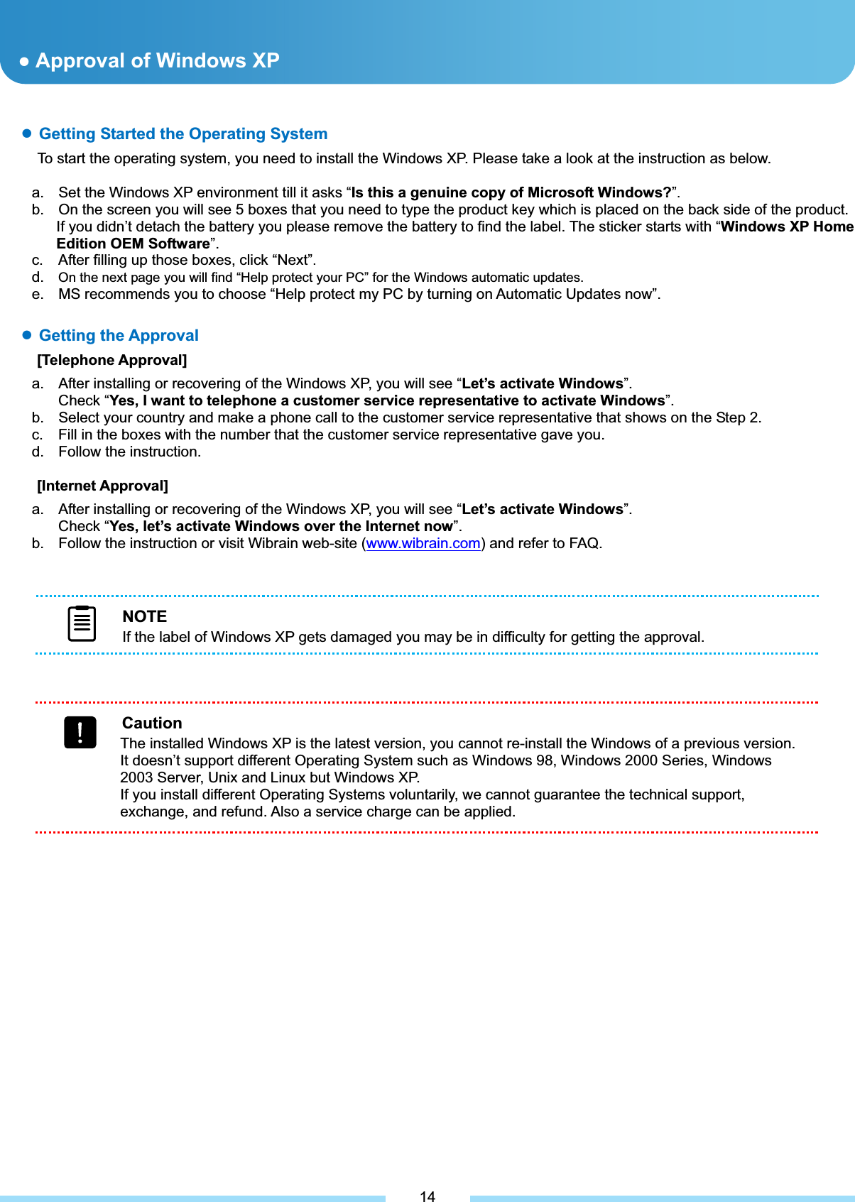 ƔGetting Started the Operating System To start the operating system, you need to install the Windows XP. Please take a look at the instruction as below. a.  Set the Windows XP environment till it asks “Is this a genuine copy of Microsoft Windows?”.b.  On the screen you will see 5 boxes that you need to type the product key which is placed on the back side of the product. If you didn’t detach the battery you please remove the battery to find the label. The sticker starts with “Windows XP Home Edition OEM Software”.c.  After filling up those boxes, click “Next”.d. On the next page you will find “Help protect your PC” for the Windows automatic updates.e.  MS recommends you to choose “Help protect my PC by turning on Automatic Updates now”. ͑ƔGetting the Approval [Telephone Approval] a.  After installing or recovering of the Windows XP, you will see “Let’s activate Windows”.Check “Yes, I want to telephone a customer service representative to activate Windows”.b.  Select your country and make a phone call to the customer service representative that shows on the Step 2. c.  Fill in the boxes with the number that the customer service representative gave you. d.  Follow the instruction. [Internet Approval] a.  After installing or recovering of the Windows XP, you will see “Let’s activate Windows”.Check “Yes, let’s activate Windows over the Internet now”.b.  Follow the instruction or visit Wibrain web-site (www.wibrain.com) and refer to FAQ. ƔApproval of Windows XP 14NOTEIf the label of Windows XP gets damaged you may be in difficulty for getting the approval. CautionThe installed Windows XP is the latest version, you cannot re-install the Windows of a previous version. It doesn’t support different Operating System such as Windows 98, Windows 2000 Series, Windows 2003 Server, Unix and Linux but Windows XP. If you install different Operating Systems voluntarily, we cannot guarantee the technical support, exchange, and refund. Also a service charge can be applied. 