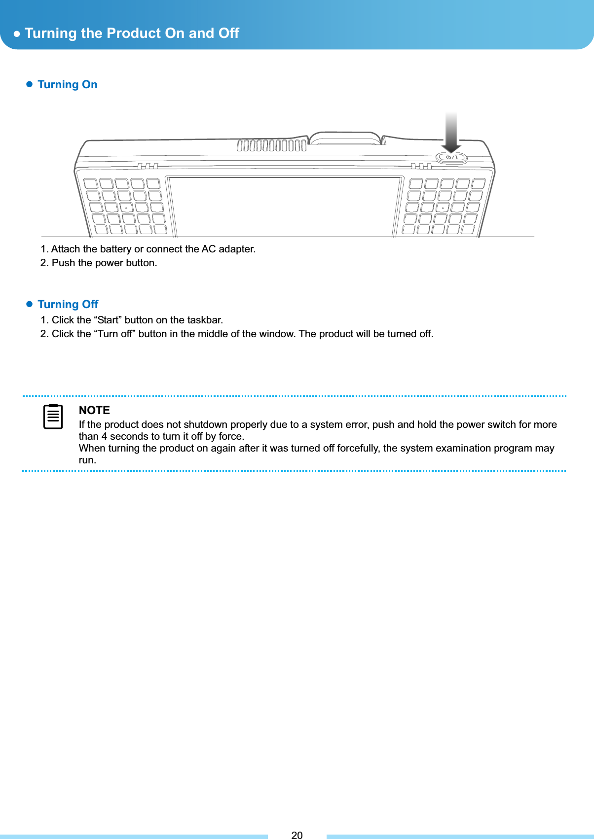 ƔTurning the Product On and Off ƔTurning On1. Attach the battery or connect the AC adapter. 2. Push the power button. NOTEIf the product does not shutdown properly due to a system error, push and hold the power switch for more than 4 seconds to turn it off by force. When turning the product on again after it was turned off forcefully, the system examination program may run.ƔTurning Off1. Click the “Start” button on the taskbar. 2. Click the “Turn off” button in the middle of the window. The product will be turned off. 20