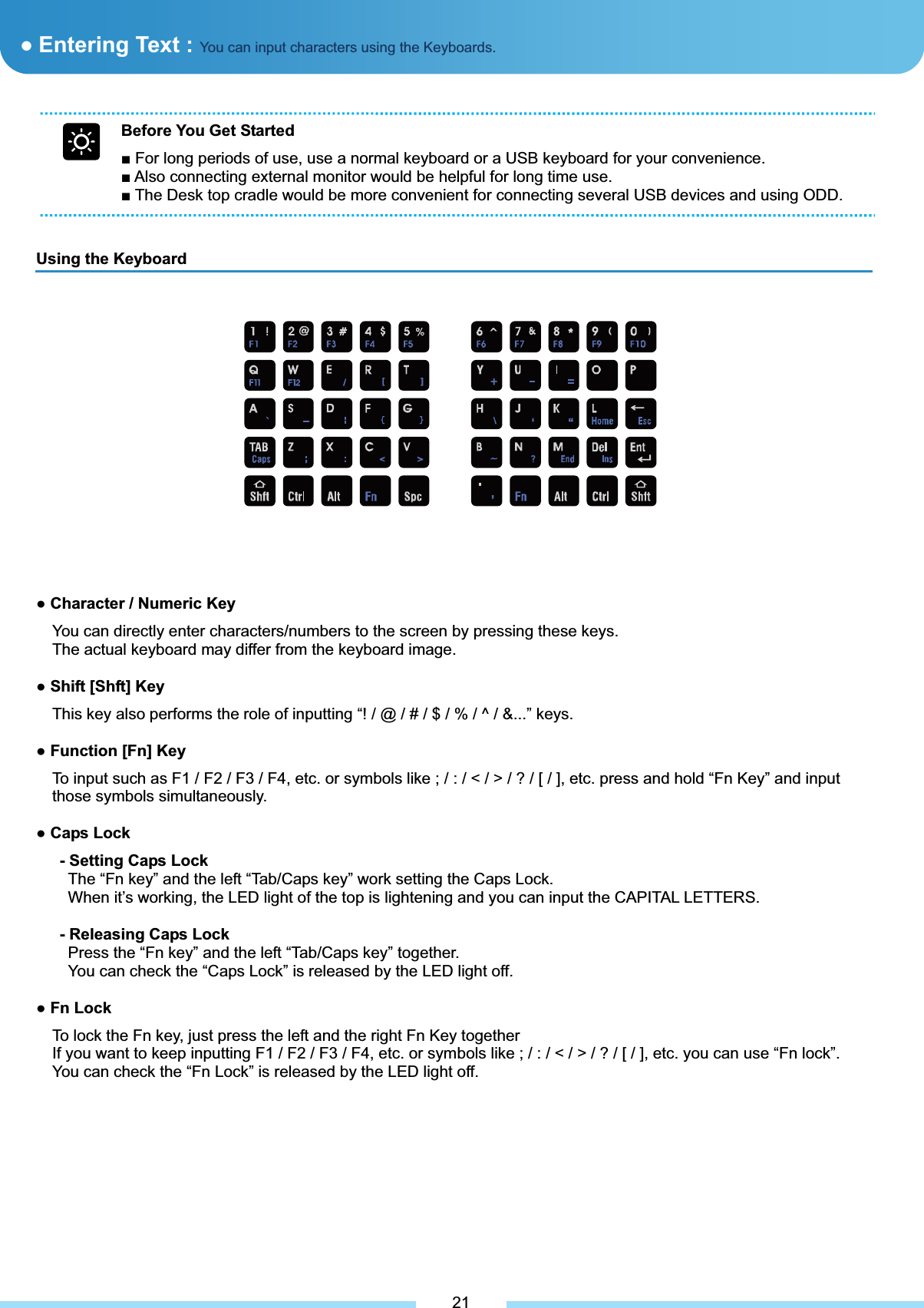 Before You Get Started Ŷ For long periods of use, use a normal keyboard or a USB keyboard for your convenience. Ŷ Also connecting external monitor would be helpful for long time use. Ŷ The Desk top cradle would be more convenient for connecting several USB devices and using ODD. ƔEntering Text : You can input characters using the Keyboards.Using the Keyboard ͑21Ɣ Character / Numeric Key You can directly enter characters/numbers to the screen by pressing these keys. The actual keyboard may differ from the keyboard image. Ɣ Shift [Shft] Key This key also performs the role of inputting “! / @ / # / $ / % / ^ / &amp;...” keys. Ɣ Function [Fn] KeyTo input such as F1 / F2 / F3 / F4, etc. or symbols like ; / : / &lt; / &gt; / ? / [ / ], etc. press and hold “Fn Key” and input those symbols simultaneously.   Ɣ Caps Lock - Setting Caps Lock The “Fn key” and the left “Tab/Caps key” work setting the Caps Lock. When it’s working, the LED light of the top is lightening and you can input the CAPITAL LETTERS. - Releasing Caps LockPress the “Fn key” and the left “Tab/Caps key” together. You can check the “Caps Lock” is released by the LED light off. Ɣ Fn Lock To lock the Fn key, just press the left and the right Fn Key together If you want to keep inputting F1 / F2 / F3 / F4, etc. or symbols like ; / : / &lt; / &gt; / ? / [ / ], etc. you can use “Fn lock”. You can check the “Fn Lock” is released by the LED light off. 