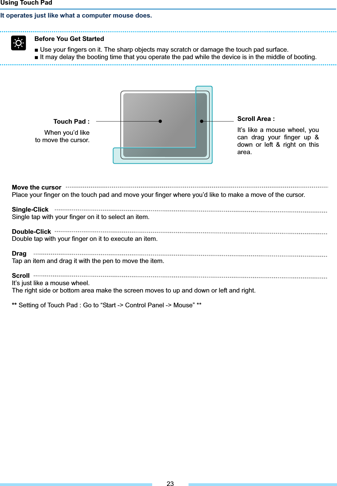 Using Touch Pad It operates just like what a computer mouse does.Before You Get Started Ŷ Use your fingers on it. The sharp objects may scratch or damage the touch pad surface. Ŷ It may delay the booting time that you operate the pad while the device is in the middle of booting. Touch Pad :When you’d like to move the cursor. ͑Scroll Area :It’s like a mouse wheel, you can drag your finger up &amp; down or left &amp; right on this area.͑Move the cursor   Place your finger on the touch pad and move your finger where you’d like to make a move of the cursor. Single-Click Single tap with your finger on it to select an item. Double-Click Double tap with your finger on it to execute an item. DragTap an item and drag it with the pen to move the item. ScrollIt’s just like a mouse wheel. The right side or bottom area make the screen moves to up and down or left and right. ** Setting of Touch Pad : Go to “Start -&gt; Control Panel -&gt; Mouse” ** 23