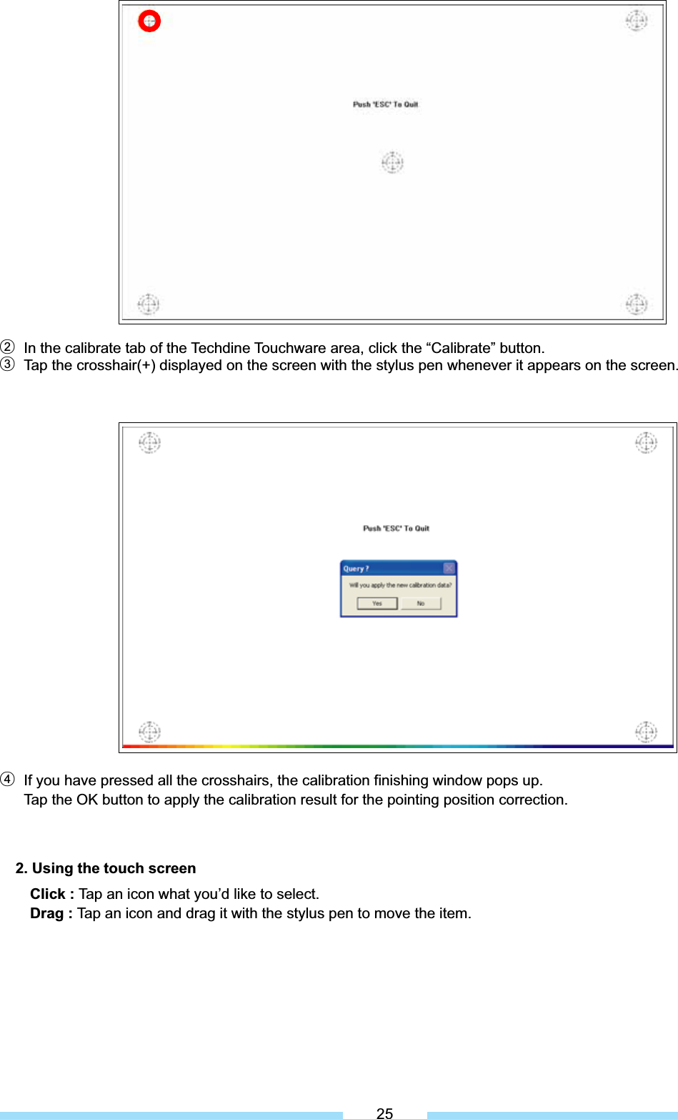 ل2  In the calibrate tab of the Techdine Touchware area, click the “Calibrate” button. ل3  Tap the crosshair(+) displayed on the screen with the stylus pen whenever it appears on the screen. ل4  If you have pressed all the crosshairs, the calibration finishing window pops up.   Tap the OK button to apply the calibration result for the pointing position correction. 2. Using the touch screen Click : Tap an icon what you’d like to select. Drag : Tap an icon and drag it with the stylus pen to move the item. 25