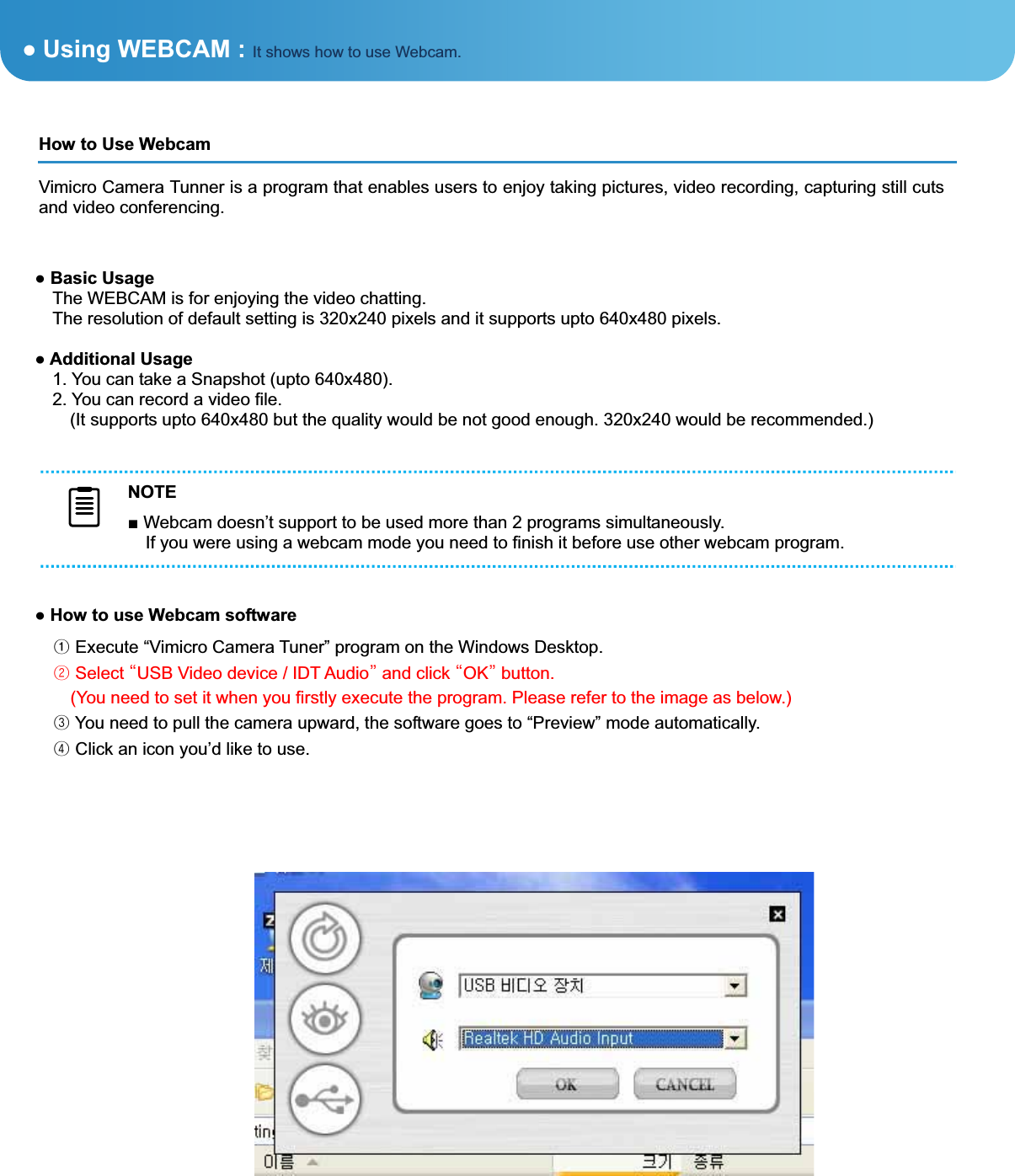 Ɣ How to use Webcam software ᐭ Execute “Vimicro Camera Tuner” program on the Windows Desktop. ᐮ Select גUSB Video device / IDT Audioד and click גOKד button.     (You need to set it when you firstly execute the program. Please refer to the image as below.) ᐯ You need to pull the camera upward, the software goes to “Preview” mode automatically. ᐰ Click an icon you’d like to use. ͑ƔUsing WEBCAM : It shows how to use Webcam.Ɣ Basic Usage The WEBCAM is for enjoying the video chatting. The resolution of default setting is 320x240 pixels and it supports upto 640x480 pixels. Ɣ Additional Usage 1. You can take a Snapshot (upto 640x480). 2. You can record a video file.     (It supports upto 640x480 but the quality would be not good enough. 320x240 would be recommended.) How to Use Webcam ͑Vimicro Camera Tunner is a program that enables users to enjoy taking pictures, video recording, capturing still cuts and video conferencing. NOTEŶ Webcam doesn’t support to be used more than 2 programs simultaneously.   If you were using a webcam mode you need to finish it before use other webcam program. 