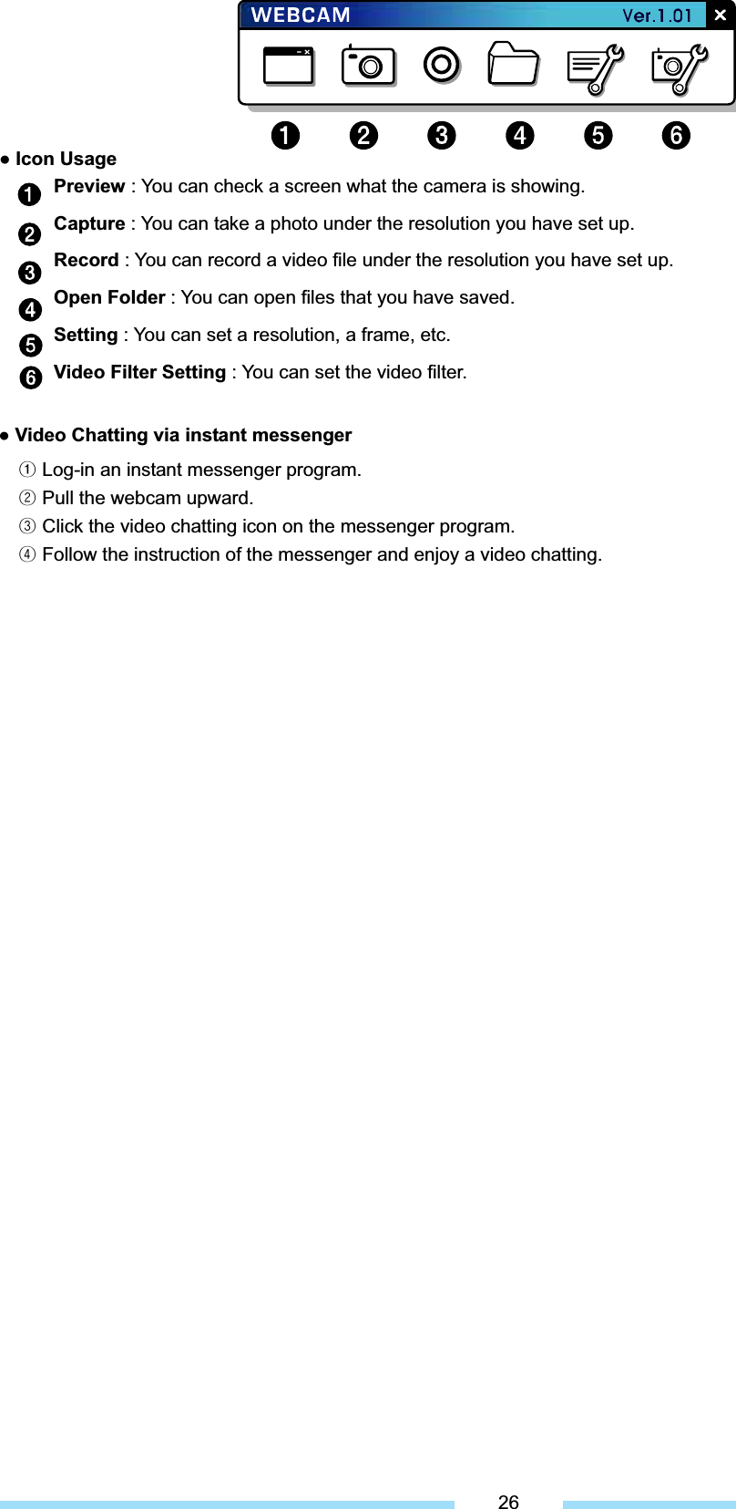 Ɣ Icon Usage Ɣ Video Chatting via instant messenger ᐭ Log-in an instant messenger program. ᐮ Pull the webcam upward. ᐯ Click the video chatting icon on the messenger program. ᐰ Follow the instruction of the messenger and enjoy a video chatting. 26Preview : You can check a screen what the camera is showing. Capture : You can take a photo under the resolution you have set up. Record : You can record a video file under the resolution you have set up. Open Folder : You can open files that you have saved. Setting : You can set a resolution, a frame, etc. Video Filter Setting : You can set the video filter. 