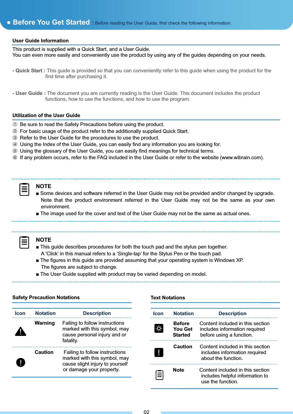         NOTEŶ Some devices and software referred in the User Guide may not be provided and/or changed by upgrade.Note that the product environment referred in the User Guide may not be the same as your own environment. Ŷ The image used for the cover and text of the User Guide may not be the same as actual ones. Safety Precaution Notations                      Icon    Notation           Description  Warning   Failing to follow instructions     marked with this symbol, may cause personal injury and or fatality. Caution    Failing to follow instructions     marked with this symbol, may cause slight injury to yourself or damage your property. User Guide Information This product is supplied with a Quick Start, and a User Guide. You can even more easily and conveniently use the product by using any of the guides depending on your needs. - Quick Start : This guide is provided so that you can conveniently refer to this guide when using the product for the   first time after purchasing it.͑- User Guide : The document you are currently reading is the User Guide. This document includes the product   functions, how to use the functions, and how to use the program. Utilization of the User Guide ل1  Be sure to read the Safety Precautions before using the product. ل2  For basic usage of the product refer to the additionally supplied Quick Start. ل3  Refer to the User Guide for the procedures to use the product. ل4  Using the Index of the User Guide, you can easily find any information you are looking for. ل5  Using the glossary of the User Guide, you can easily find meanings for technical terms. ل6  If any problem occurs, refer to the FAQ included in the User Guide or refer to the website (www.wibrain.com). Text Notations Icon    Notation          Description  Before    Content included in this section  You Get   includes information required     Started    before using a function. Caution      Content included in this section   includes information required   about the function. Note      Content included in this section    includes helpful information to   use the function. 02Ɣ Before You Get Started : Before reading the User Guide, first check the following information.NOTEŶ This guide describes procedures for both the touch pad and the stylus pen together. A ‘Click’ in this manual refers to a ‘Single-tap’ for the Stylus Pen or the touch pad. Ŷ The figures in this guide are provided assuming that your operating system is Windows XP.   The figures are subject to change. Ŷ The User Guide supplied with product may be varied depending on model.