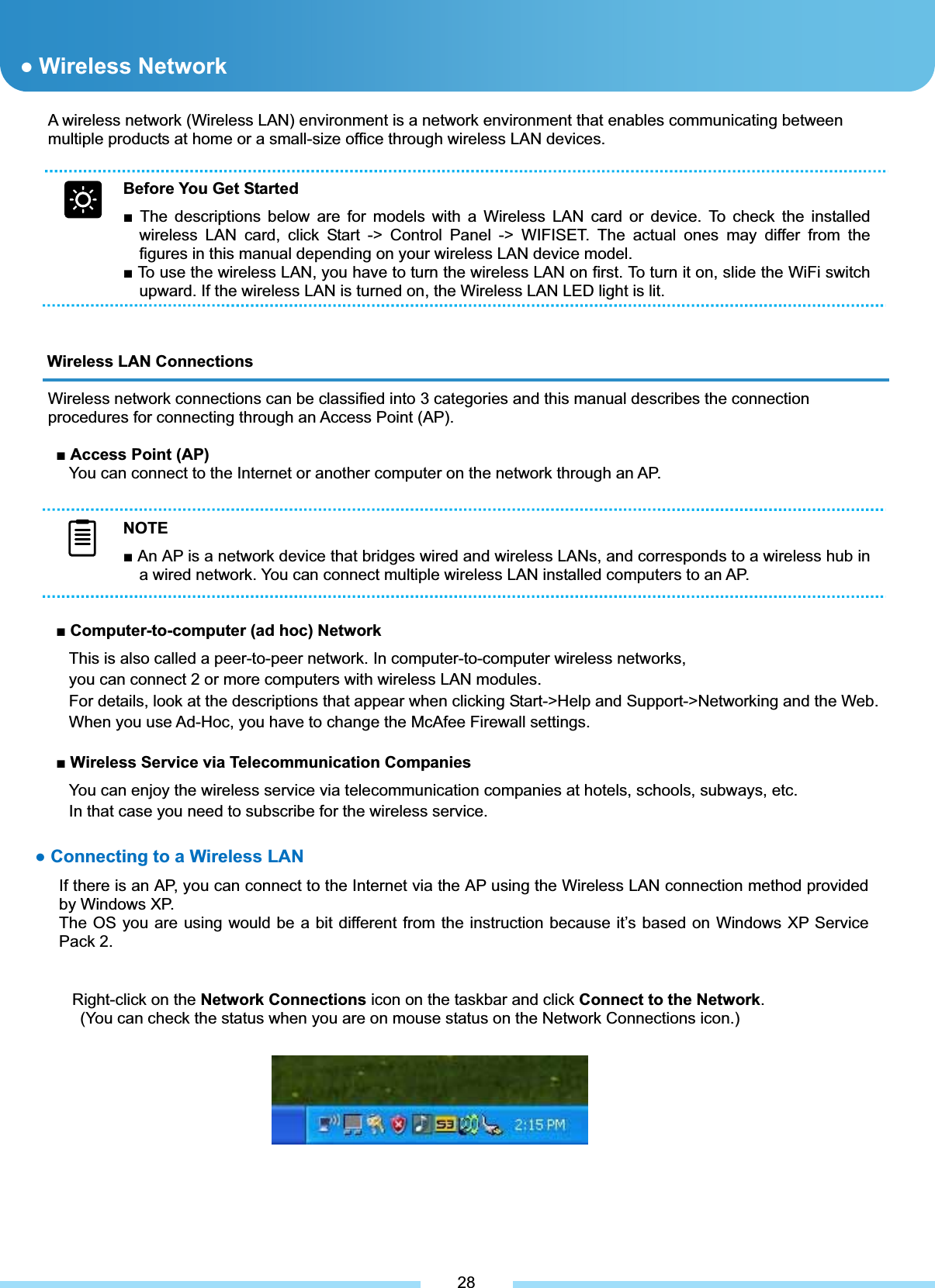 A wireless network (Wireless LAN) environment is a network environment that enables communicating between multiple products at home or a small-size office through wireless LAN devices. Wireless LAN Connections Wireless network connections can be classified into 3 categories and this manual describes the connection procedures for connecting through an Access Point (AP). ŶAccess Point (AP) You can connect to the Internet or another computer on the network through an AP. ŶComputer-to-computer (ad hoc) Network This is also called a peer-to-peer network. In computer-to-computer wireless networks, you can connect 2 or more computers with wireless LAN modules. For details, look at the descriptions that appear when clicking Start-&gt;Help and Support-&gt;Networking and the Web. When you use Ad-Hoc, you have to change the McAfee Firewall settings. ŶWireless Service via Telecommunication Companies You can enjoy the wireless service via telecommunication companies at hotels, schools, subways, etc. In that case you need to subscribe for the wireless service. ͑Right-click on the Network Connections icon on the taskbar and click Connect to the Network.(You can check the status when you are on mouse status on the Network Connections icon.) ͑͑͑ƔWireless Network 28Before You Get Started Ŷ The descriptions below are for models with a Wireless LAN card or device. To check the installed wireless LAN card, click Start -&gt; Control Panel -&gt; WIFISET. The actual ones may differ from the figures in this manual depending on your wireless LAN device model. Ŷ To use the wireless LAN, you have to turn the wireless LAN on first. To turn it on, slide the WiFi switch upward. If the wireless LAN is turned on, the Wireless LAN LED light is lit. Ɣ Connecting to a Wireless LAN If there is an AP, you can connect to the Internet via the AP using the Wireless LAN connection method provided by Windows XP. The OS you are using would be a bit different from the instruction because it’s based on Windows XP Service Pack 2.NOTEŶ An AP is a network device that bridges wired and wireless LANs, and corresponds to a wireless hub in a wired network. You can connect multiple wireless LAN installed computers to an AP. 