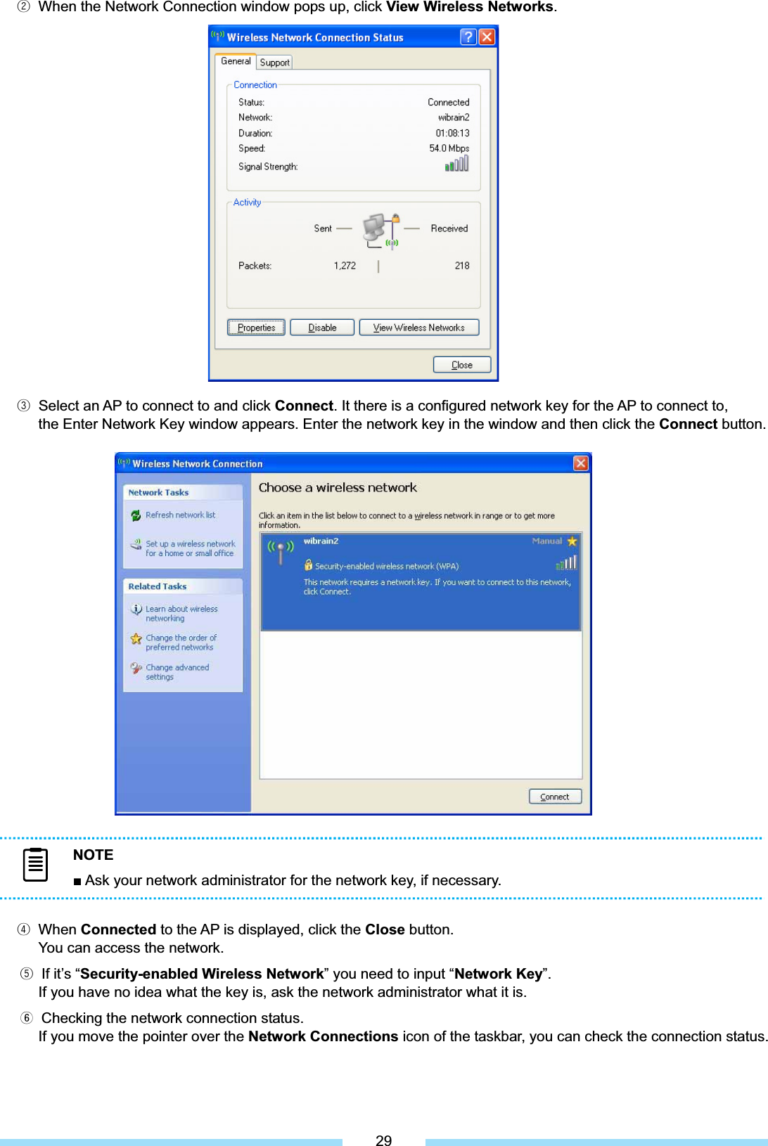 ᐮ͑ When the Network Connection window pops up, click View Wireless Networks.͑͑͑͑͑͑͑͑͑͑͑͑͑͑͑͑͑͑͑͑ᐯ͑ Select an AP to connect to and click Connect. It there is a configured network key for the AP to connect to, the Enter Network Key window appears. Enter the network key in the window and then click the Connect button. ᐰ͑ When Connected to the AP is displayed, click the Close button.   You can access the network. ᐱ͑ If it’s “Security-enabled Wireless Network” you need to input “Network Key”.If you have no idea what the key is, ask the network administrator what it is. ᐲ͑ Checking the network connection status.͑If you move the pointer over the Network Connections icon of the taskbar, you can check the connection status. NOTEŶ Ask your network administrator for the network key, if necessary. 29