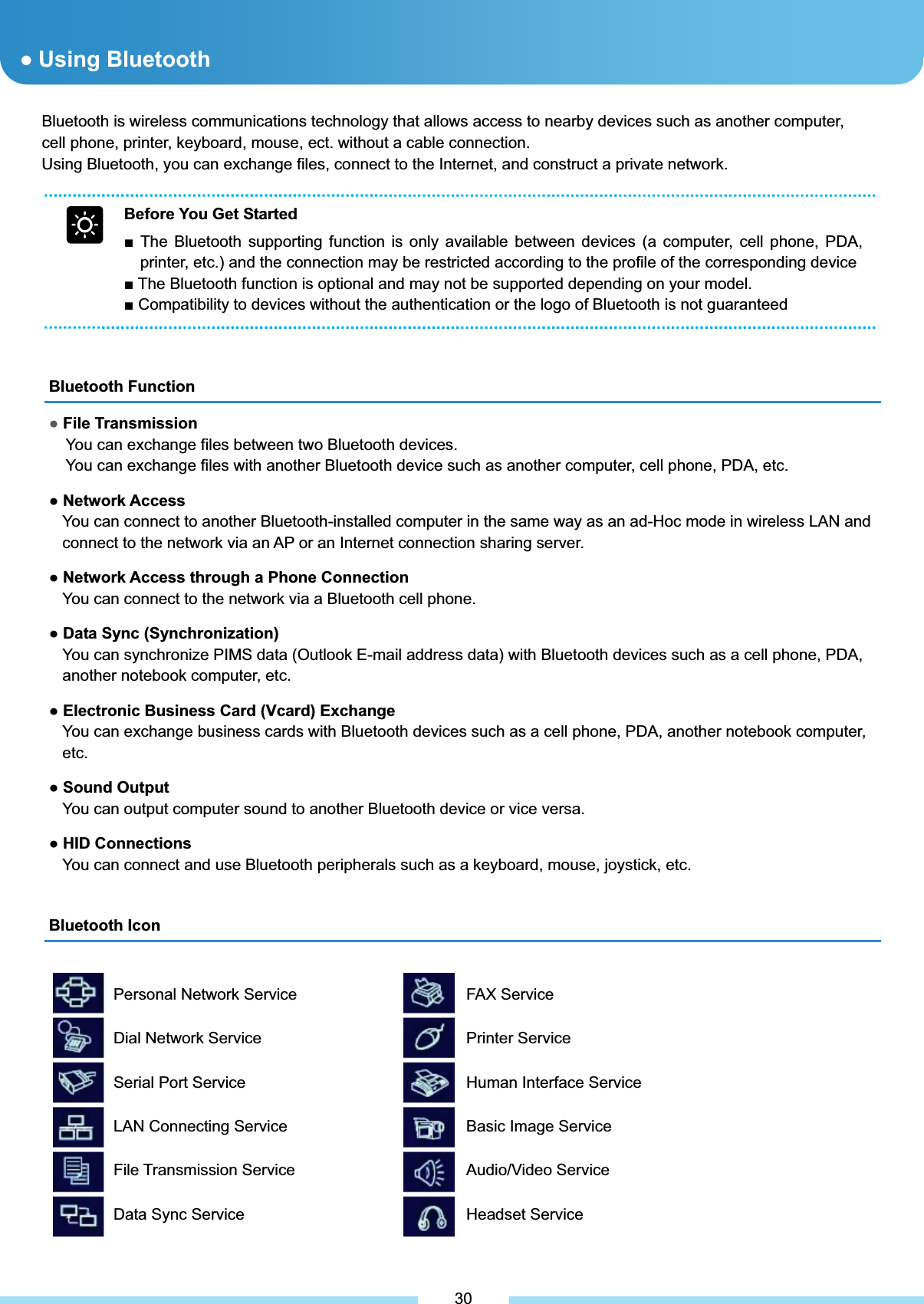 Bluetooth is wireless communications technology that allows access to nearby devices such as another computer, cell phone, printer, keyboard, mouse, ect. without a cable connection.           Using Bluetooth, you can exchange files, connect to the Internet, and construct a private network. Bluetooth Function ƔFile Transmission   You can exchange files between two Bluetooth devices. You can exchange files with another Bluetooth device such as another computer, cell phone, PDA, etc. Ɣ Network Access You can connect to another Bluetooth-installed computer in the same way as an ad-Hoc mode in wireless LAN and connect to the network via an AP or an Internet connection sharing server. Ɣ Network Access through a Phone Connection You can connect to the network via a Bluetooth cell phone. Ɣ Data Sync (Synchronization) You can synchronize PIMS data (Outlook E-mail address data) with Bluetooth devices such as a cell phone, PDA, another notebook computer, etc. Ɣ Electronic Business Card (Vcard) Exchange You can exchange business cards with Bluetooth devices such as a cell phone, PDA, another notebook computer, etc.Ɣ Sound Output You can output computer sound to another Bluetooth device or vice versa. Ɣ HID Connections You can connect and use Bluetooth peripherals such as a keyboard, mouse, joystick, etc. Bluetooth Icon ƔUsing Bluetooth Personal Network Service Dial Network Service     Serial Port Service        LAN Connecting Service File Transmission Service Data Sync Service  ͑30Before You Get Started Ŷ The Bluetooth supporting function is only available between devices (a computer, cell phone, PDA, printer, etc.) and the connection may be restricted according to the profile of the corresponding device Ŷ The Bluetooth function is optional and may not be supported depending on your model. Ŷ Compatibility to devices without the authentication or the logo of Bluetooth is not guaranteed FAX Service Printer Service Human Interface Service Basic Image Service Audio/Video Service Headset Service   