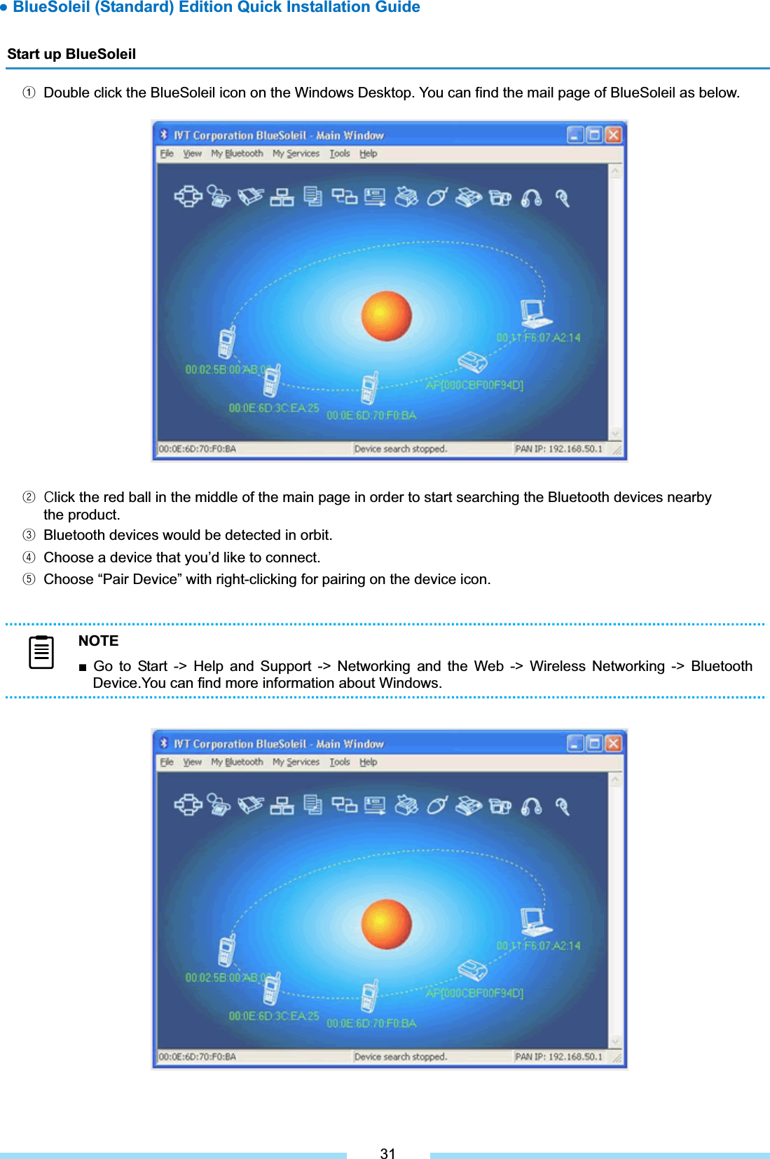 Start up BlueSoleil ᐭ  Double click the BlueSoleil icon on the Windows Desktop. You can find the mail page of BlueSoleil as below. ͑ᐮ͑ ʹlick the red ball in the middle of the main page in order to start searching the Bluetooth devices nearby the product. ᐯ  Bluetooth devices would be detected in orbit. ᐰ  Choose a device that you’d like to connect. ᐱ  Choose “Pair Device” with right-clicking for pairing on the device icon. 31NOTEŶ Go to Start -&gt; Help and Support -&gt; Networking and the Web -&gt; Wireless Networking -&gt; Bluetooth Device.You can find more information about Windows. Ɣ BlueSoleil (Standard) Edition Quick Installation Guide 