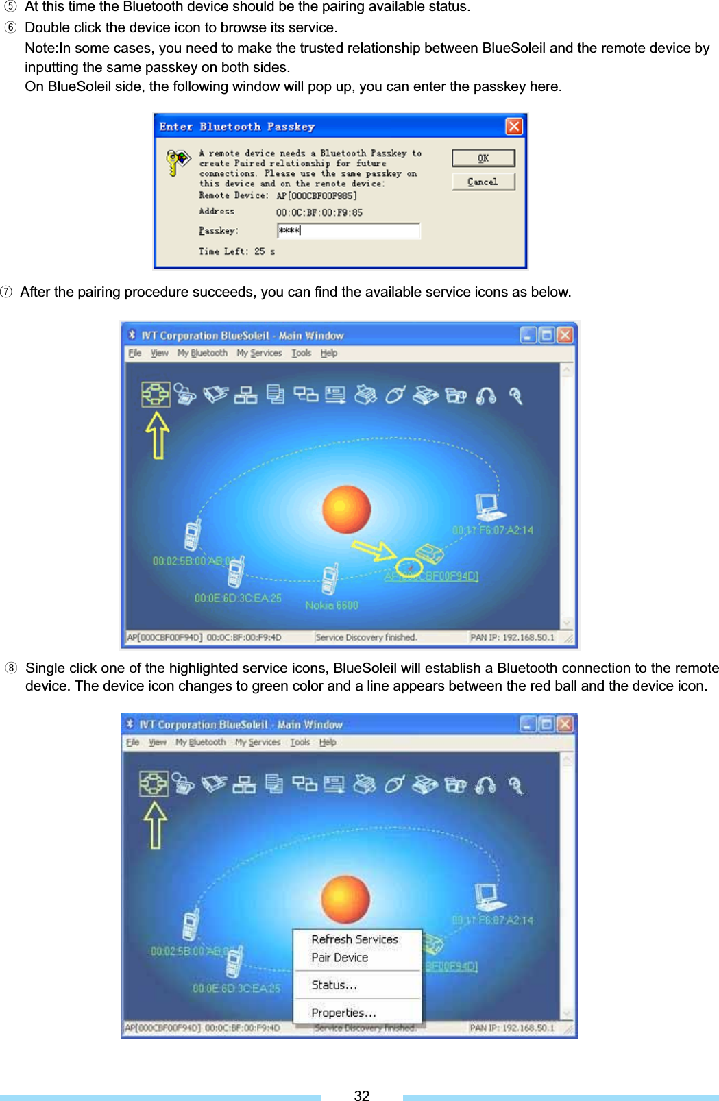 ᐱ  At this time the Bluetooth device should be the pairing available status. ᐲ  Double click the device icon to browse its service. Note:In some cases, you need to make the trusted relationship between BlueSoleil and the remote device by   inputting the same passkey on both sides.   On BlueSoleil side, the following window will pop up, you can enter the passkey here. ͑ᐳ͑ After the pairing procedure succeeds, you can find the available service icons as below.͑ᐴ͑ Single click one of the highlighted service icons, BlueSoleil will establish a Bluetooth connection to the remote device. The device icon changes to green color and a line appears between the red ball and the device icon.͑32