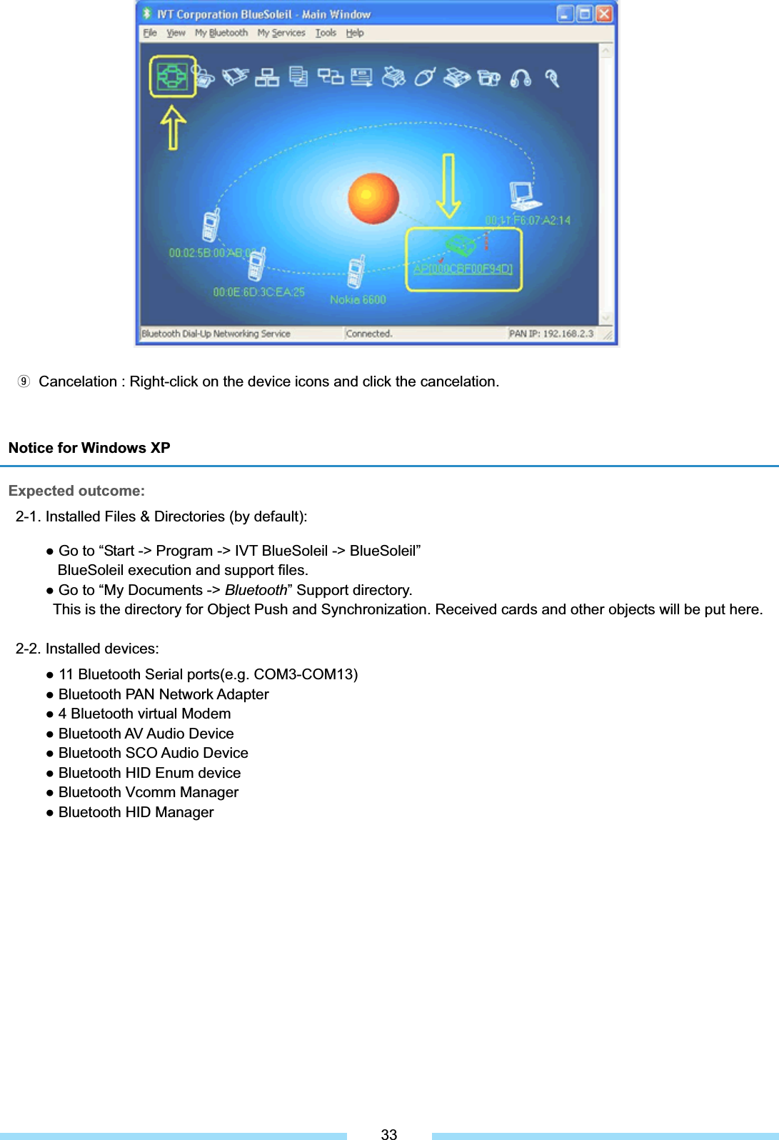 Notice for Windows XP Expected outcome: 2-1. Installed Files &amp; Directories (by default):   Ɣ Go to “Start -&gt; Program -&gt; IVT BlueSoleil -&gt; BlueSoleil”          BlueSoleil execution and support files.       Ɣ Go to “My Documents -&gt; Bluetooth” Support directory.   This is the directory for Object Push and Synchronization. Received cards and other objects will be put here. 2-2. Installed devices: Ɣ 11 Bluetooth Serial ports(e.g. COM3-COM13) Ɣ Bluetooth PAN Network Adapter Ɣ 4 Bluetooth virtual Modem Ɣ Bluetooth AV Audio Device Ɣ Bluetooth SCO Audio Device Ɣ Bluetooth HID Enum device Ɣ Bluetooth Vcomm Manager Ɣ Bluetooth HID Manager ᐵ͑ Cancelation : Right-click on the device icons and click the cancelation.͑33