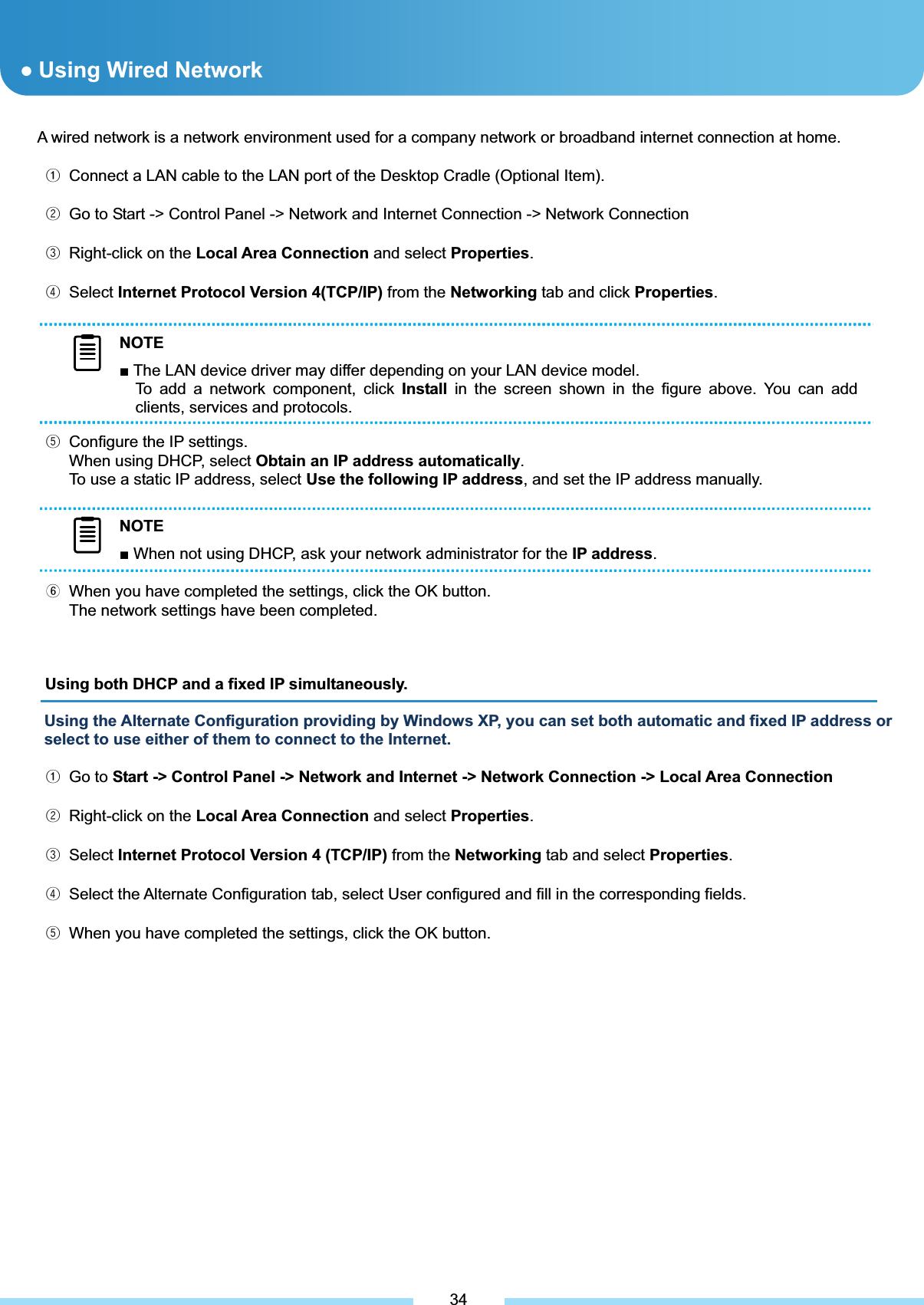 A wired network is a network environment used for a company network or broadband internet connection at home. ᐭ  Connect a LAN cable to the LAN port of the Desktop Cradle (Optional Item). ᐮ  Go to Start -&gt; Control Panel -&gt; Network and Internet Connection -&gt; Network Connection ᐯ  Right-click on the Local Area Connection and select Properties.ᐰ Select Internet Protocol Version 4(TCP/IP) from the Networking tab and click Properties.ᐱ  Configure the IP settings. When using DHCP, select Obtain an IP address automatically.To use a static IP address, select Use the following IP address, and set the IP address manually. ᐲ  When you have completed the settings, click the OK button. The network settings have been completed. Using both DHCP and a fixed IP simultaneously.Using the Alternate Configuration providing by Windows XP, you can set both automatic and fixed IP address or select to use either of them to connect to the Internet. ᐭ Go to Start -&gt; Control Panel -&gt; Network and Internet -&gt; Network Connection -&gt; Local Area Connectionᐮ  Right-click on the Local Area Connection and select Properties.ᐯ Select Internet Protocol Version 4 (TCP/IP) from the Networking tab and select Properties.ᐰ  Select the Alternate Configuration tab, select User configured and fill in the corresponding fields. ᐱ  When you have completed the settings, click the OK button. ƔUsing Wired Network 34NOTEŶ The LAN device driver may differ depending on your LAN device model. To add a network component, click Install in the screen shown in the figure above. You can add clients, services and protocols. NOTEŶ The LAN device driver may differ depending on your LAN device model. To add a network component, click Install in the screen shown in the figure above. You can add clients, services and protocols. NOTEŶ When not using DHCP, ask your network administrator for the IP address.