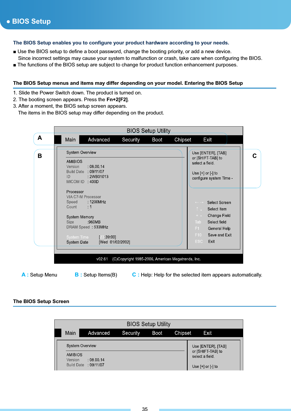 A : Setup Menu       B : Setup Items(B)      C : Help: Help for the selected item appears automatically. ƔBIOS Setup The BIOS Setup menus and items may differ depending on your model. Entering the BIOS Setup 1. Slide the Power Switch down. The product is turned on. 2. The booting screen appears. Press the Fn+2[F2].3. After a moment, the BIOS setup screen appears. The items in the BIOS setup may differ depending on the product. ͑The BIOS Setup enables you to configure your product hardware according to your needs. Ŷ Use the BIOS setup to define a boot password, change the booting priority, or add a new device. Since incorrect settings may cause your system to malfunction or crash, take care when configuring the BIOS. Ŷ The functions of the BIOS setup are subject to change for product function enhancement purposes.͑AB CThe BIOS Setup Screen   35