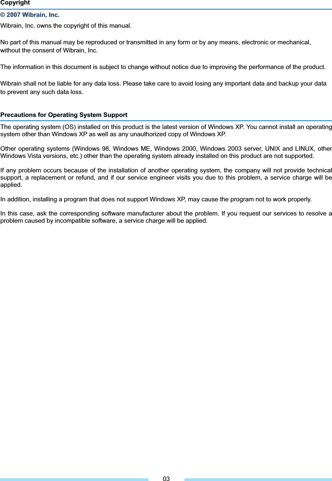 Precautions for Operating System Support The operating system (OS) installed on this product is the latest version of Windows XP. You cannot install an operating system other than Windows XP as well as any unauthorized copy of Windows XP. Other operating systems (Windows 98, Windows ME, Windows 2000, Windows 2003 server, UNIX and LINUX, other Windows Vista versions, etc.) other than the operating system already installed on this product are not supported. If any problem occurs because of the installation of another operating system, the company will not provide technical support, a replacement or refund, and if our service engineer visits you due to this problem, a service charge will be applied. In addition, installing a program that does not support Windows XP, may cause the program not to work properly. In this case, ask the corresponding software manufacturer about the problem. If you request our services to resolve a problem caused by incompatible software, a service charge will be applied. Copyright © 2007 Wibrain, Inc. Wibrain, Inc. owns the copyright of this manual. No part of this manual may be reproduced or transmitted in any form or by any means, electronic or mechanical, without the consent of Wibrain, Inc. The information in this document is subject to change without notice due to improving the performance of the product. Wibrain shall not be liable for any data loss. Please take care to avoid losing any important data and backup your data to prevent any such data loss. 03