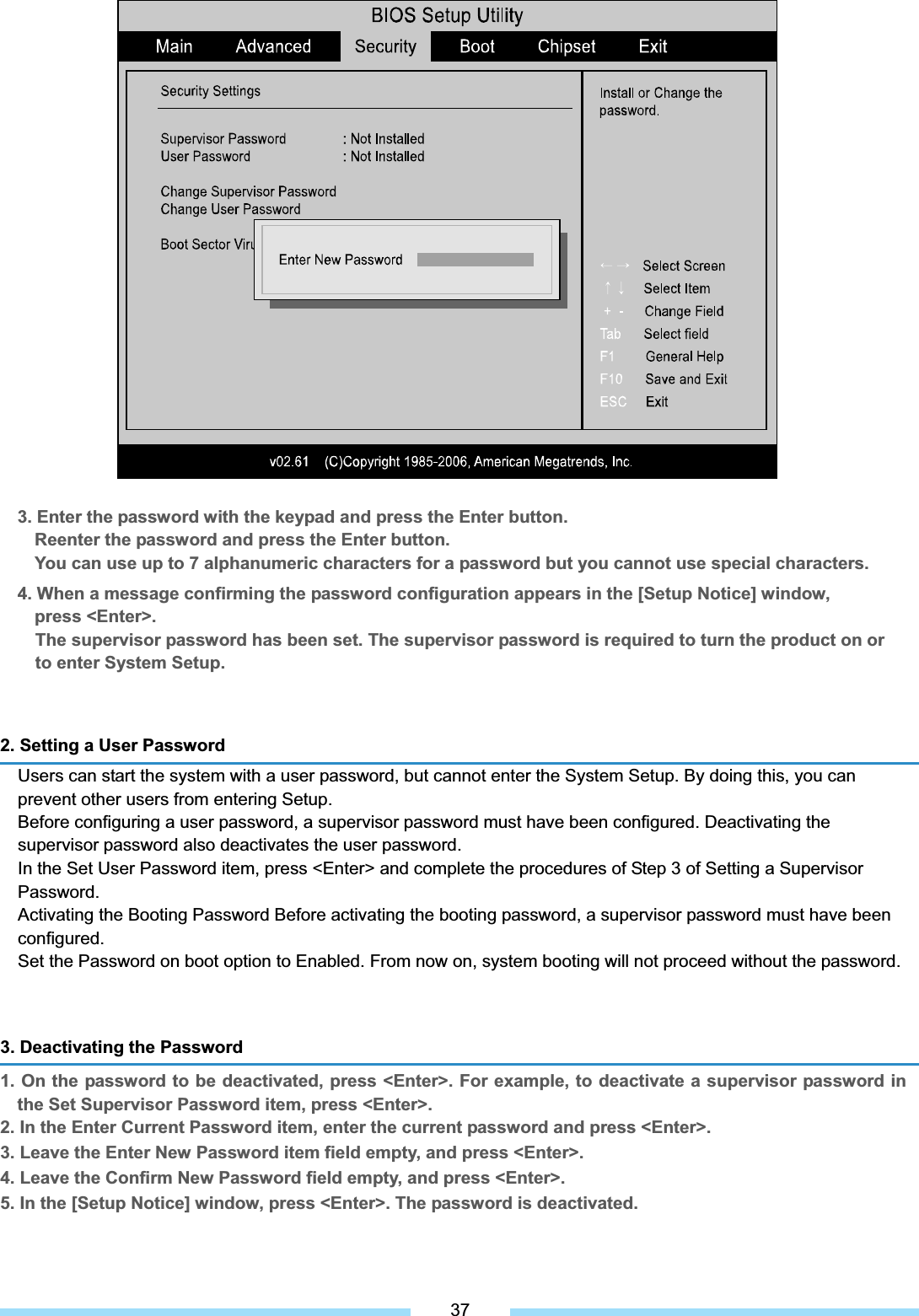 3. Enter the password with the keypad and press the Enter button. Reenter the password and press the Enter button. You can use up to 7 alphanumeric characters for a password but you cannot use special characters. 4. When a message confirming the password configuration appears in the [Setup Notice] window, press &lt;Enter&gt;. The supervisor password has been set. The supervisor password is required to turn the product on or to enter System Setup. 2. Setting a User Password   Users can start the system with a user password, but cannot enter the System Setup. By doing this, you can prevent other users from entering Setup. Before configuring a user password, a supervisor password must have been configured. Deactivating the supervisor password also deactivates the user password. In the Set User Password item, press &lt;Enter&gt; and complete the procedures of Step 3 of Setting a Supervisor Password.  Activating the Booting Password Before activating the booting password, a supervisor password must have been configured. Set the Password on boot option to Enabled. From now on, system booting will not proceed without the password. 3. Deactivating the Password 1. On the password to be deactivated, press &lt;Enter&gt;. For example, to deactivate a supervisor password in the Set Supervisor Password item, press &lt;Enter&gt;. 2. In the Enter Current Password item, enter the current password and press &lt;Enter&gt;. 3. Leave the Enter New Password item field empty, and press &lt;Enter&gt;. 4. Leave the Confirm New Password field empty, and press &lt;Enter&gt;. 5. In the [Setup Notice] window, press &lt;Enter&gt;. The password is deactivated. 37