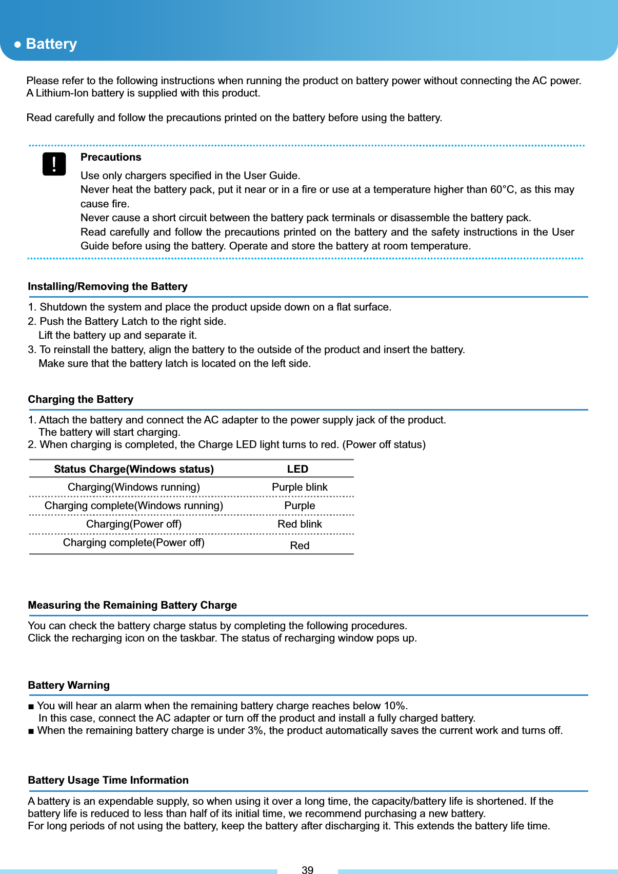 Please refer to the following instructions when running the product on battery power without connecting the AC power. A Lithium-Ion battery is supplied with this product. Read carefully and follow the precautions printed on the battery before using the battery. ƔBattery Precautions Use only chargers specified in the User Guide. Never heat the battery pack, put it near or in a fire or use at a temperature higher than 60°C, as this may cause fire. Never cause a short circuit between the battery pack terminals or disassemble the battery pack. Read carefully and follow the precautions printed on the battery and the safety instructions in the User Guide before using the battery. Operate and store the battery at room temperature. Installing/Removing the Battery 1. Shutdown the system and place the product upside down on a flat surface. 2. Push the Battery Latch to the right side. Lift the battery up and separate it. 3. To reinstall the battery, align the battery to the outside of the product and insert the battery. Make sure that the battery latch is located on the left side. Charging the Battery 1. Attach the battery and connect the AC adapter to the power supply jack of the product. The battery will start charging.   2. When charging is completed, the Charge LED light turns to red. (Power off status) Status Charge(Windows status)              LED Charging(Windows running) Charging complete(Windows running) Charging(Power off) Charging complete(Power off) Purple blink PurpleRed blink RedMeasuring the Remaining Battery Charge You can check the battery charge status by completing the following procedures. Click the recharging icon on the taskbar. The status of recharging window pops up.͑Battery Warning Ŷ You will hear an alarm when the remaining battery charge reaches below 10%. In this case, connect the AC adapter or turn off the product and install a fully charged battery. Ŷ When the remaining battery charge is under 3%, the product automatically saves the current work and turns off. Battery Usage Time Information A battery is an expendable supply, so when using it over a long time, the capacity/battery life is shortened. If the battery life is reduced to less than half of its initial time, we recommend purchasing a new battery. For long periods of not using the battery, keep the battery after discharging it. This extends the battery life time. 39