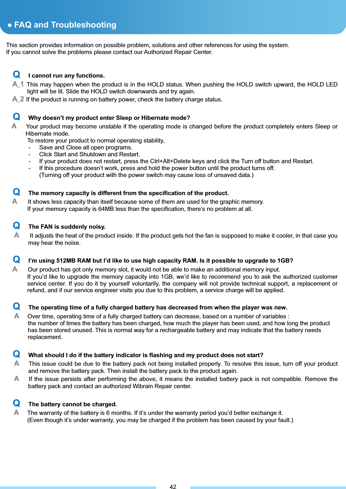 This section provides information on possible problem, solutions and other references for using the system. If you cannot solve the problems please contact our Authorized Repair Center. QƔFAQ and Troubleshooting QI cannot run any functions. A_1This may happen when the product is in the HOLD status. When pushing the HOLD switch upward, the HOLD LED light will be lit. Slide the HOLD switch downwards and try again. A_2If the product is running on battery power, check the battery charge status.͑QWhy doesn’t my product enter Sleep or Hibernate mode? AYour product may become unstable if the operating mode is changed before the product completely enters Sleep or Hibernate mode.   To restore your product to normal operating stability, -  Save and Close all open programs. -  Click Start and Shutdown and Restart. -  If your product does not restart, press the Ctrl+Alt+Delete keys and click the Turn off button and Restart. -  If this procedure doesn’t work, press and hold the power button until the product turns off. (Turning off your product with the power switch may cause loss of unsaved data.) ͑QThe memory capacity is different from the specification of the product. AIt shows less capacity than itself because some of them are used for the graphic memory.   If your memory capacity is 64MB less than the specification, there’s no problem at all. ͑QThe FAN is suddenly noisy. A    It adjusts the heat of the product inside. If the product gets hot the fan is supposed to make it cooler, in that case you may hear the noise. ͑QI’m using 512MB RAM but I’d like to use high capacity RAM. Is it possible to upgrade to 1GB?AOur product has got only memory slot, it would not be able to make an additional memory input.                 If you’d like to upgrade the memory capacity into 1GB, we’d like to recommend you to ask the authorized customer service center. If you do it by yourself voluntarily, the company will not provide technical support, a replacement or refund, and if our service engineer visits you due to this problem, a service charge will be applied. QThe operating time of a fully charged battery has decreased from when the player was new. AOver time, operating time of a fully charged battery can decrease, based on a number of variables :   the number of times the battery has been charged, how much the player has been used, and how long the product   has been stored unused. This is normal way for a rechargeable battery and may indicate that the battery needs   replacement. ͑QWhat should I do if the battery indicator is flashing and my product does not start?AThis issue could be due to the battery pack not being installed properly. To resolve this issue, turn off your product and remove the battery pack. Then install the battery pack to the product again. AIf the issue persists after performing the above, it means the installed battery pack is not compatible. Remove the battery pack and contact an authorized Wibrain Repair center.͑͑QThe battery cannot be charged. AThe warranty of the battery is 6 months. If it’s under the warranty period you’d better exchange it.           (Even though it’s under warranty, you may be charged if the problem has been caused by your fault.) ͑42