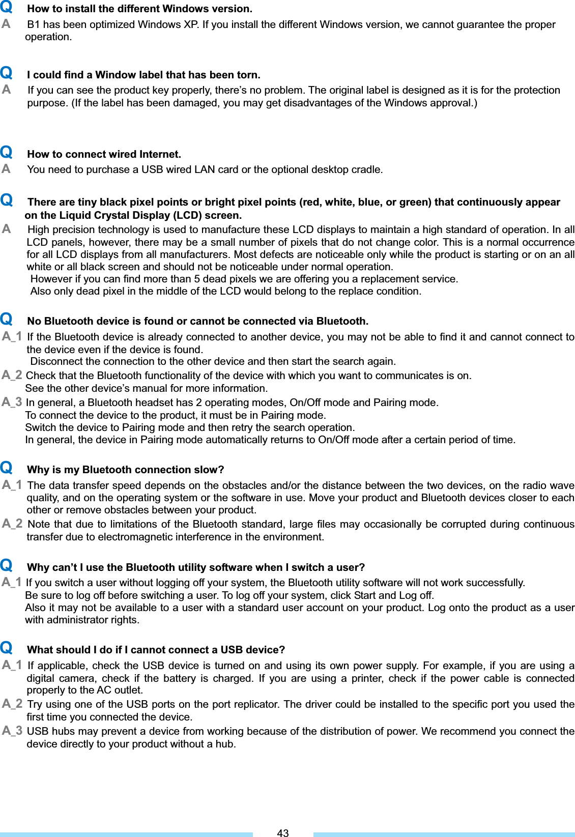 ͑QHow to install the different Windows version.AB1 has been optimized Windows XP. If you install the different Windows version, we cannot guarantee the proper  operation. QI could find a Window label that has been torn.AIf you can see the product key properly, there’s no problem. The original label is designed as it is for the protection   purpose. (If the label has been damaged, you may get disadvantages of the Windows approval.)͑͑QHow to connect wired Internet. AYou need to purchase a USB wired LAN card or the optional desktop cradle. ͑QThere are tiny black pixel points or bright pixel points (red, white, blue, or green) that continuously appear on the Liquid Crystal Display (LCD) screen.͑͑AHigh precision technology is used to manufacture these LCD displays to maintain a high standard of operation. In all LCD panels, however, there may be a small number of pixels that do not change color. This is a normal occurrence for all LCD displays from all manufacturers. Most defects are noticeable only while the product is starting or on an all white or all black screen and should not be noticeable under normal operation. ͑͑͑͑However if you can find more than 5 dead pixels we are offering you a replacement service.               Also only dead pixel in the middle of the LCD would belong to the replace condition. QNo Bluetooth device is found or cannot be connected via Bluetooth.A_1If the Bluetooth device is already connected to another device, you may not be able to find it and cannot connect to the device even if the device is found.       Disconnect the connection to the other device and then start the search again. A_2Check that the Bluetooth functionality of the device with which you want to communicates is on.   See the other device’s manual for more information. A_3In general, a Bluetooth headset has 2 operating modes, On/Off mode and Pairing mode.           To connect the device to the product, it must be in Pairing mode.           Switch the device to Pairing mode and then retry the search operation.                 In general, the device in Pairing mode automatically returns to On/Off mode after a certain period of time. QWhy is my Bluetooth connection slow?A_1The data transfer speed depends on the obstacles and/or the distance between the two devices, on the radio wave quality, and on the operating system or the software in use. Move your product and Bluetooth devices closer to each other or remove obstacles between your product. A_2Note that due to limitations of the Bluetooth standard, large files may occasionally be corrupted during continuous transfer due to electromagnetic interference in the environment.   QWhy can’t I use the Bluetooth utility software when I switch a user? A_1If you switch a user without logging off your system, the Bluetooth utility software will not work successfully.   Be sure to log off before switching a user. To log off your system, click Start and Log off. Also it may not be available to a user with a standard user account on your product. Log onto the product as a user with administrator rights. QWhat should I do if I cannot connect a USB device? A_1If applicable, check the USB device is turned on and using its own power supply. For example, if you are using a digital camera, check if the battery is charged. If you are using a printer, check if the power cable is connected properly to the AC outlet. A_2Try using one of the USB ports on the port replicator. The driver could be installed to the specific port you used the first time you connected the device. A_3USB hubs may prevent a device from working because of the distribution of power. We recommend you connect the device directly to your product without a hub. 43