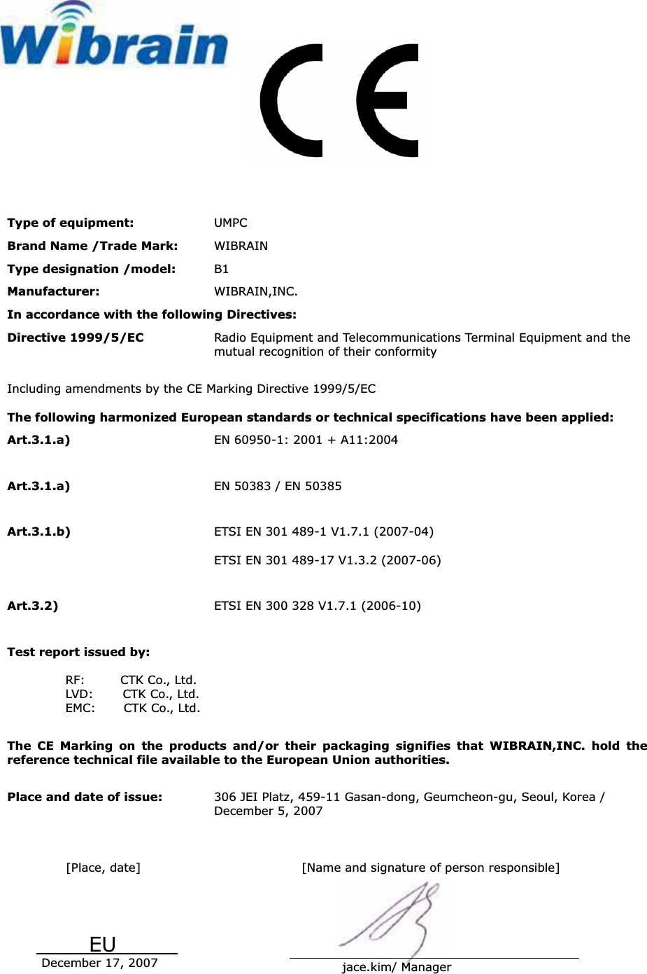 Type of equipment:  UMPCBrand Name /Trade Mark:  WIBRAIN Type designation /model:  B1Manufacturer:  WIBRAIN,INC. In accordance with the following Directives: Directive 1999/5/EC  Radio Equipment and Telecommunications Terminal Equipment and the mutual recognition of their conformity Including amendments by the CE Marking Directive 1999/5/EC The following harmonized European standards or technical specifications have been applied: Art.3.1.a)  EN 60950-1: 2001 + A11:2004 Art.3.1.a)  EN 50383 / EN 50385 Art.3.1.b)  ETSI EN 301 489-1 V1.7.1 (2007-04) ETSI EN 301 489-17 V1.3.2 (2007-06) Art.3.2)  ETSI EN 300 328 V1.7.1 (2006-10) Test report issued by: RF:      CTK Co., Ltd. LVD:     CTK Co., Ltd.EMC:    CTK Co., Ltd. The CE Marking on the products and/or their packaging signifies that WIBRAIN,INC. hold the reference technical file available to the European Union authorities. Place and date of issue:  306 JEI Platz, 459-11 Gasan-dong, Geumcheon-gu, Seoul, Korea /   December 5, 2007   [Place, date]           EU                 December 17, 2007      [Name and signature of person responsible]                                                                                                                     jace.kim/ Manager 