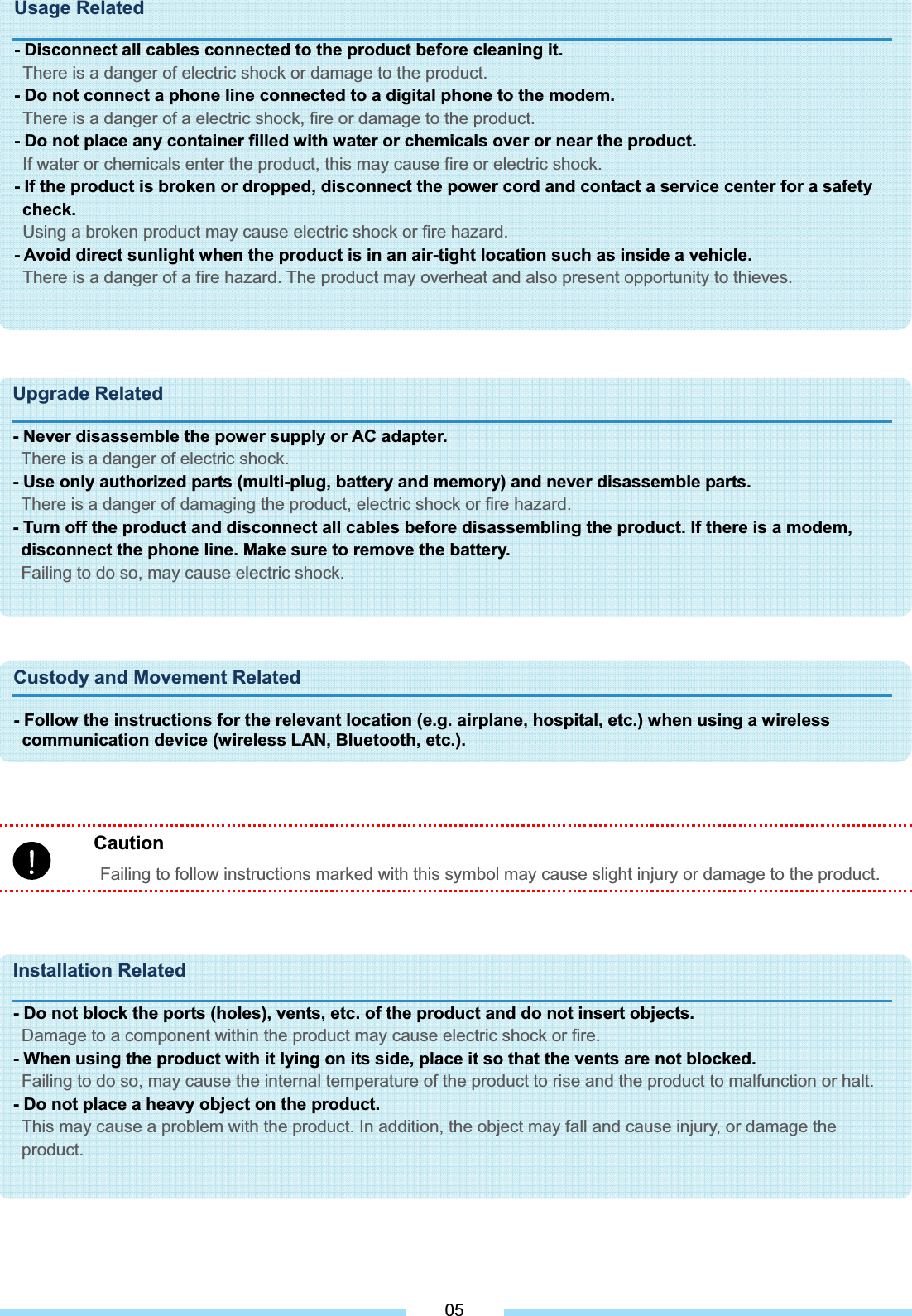 CautionFailing to follow instructions marked with this symbol may cause slight injury or damage to the product. Usage Related - Disconnect all cables connected to the product before cleaning it.   There is a danger of electric shock or damage to the product. - Do not connect a phone line connected to a digital phone to the modem. There is a danger of a electric shock, fire or damage to the product. - Do not place any container filled with water or chemicals over or near the product. If water or chemicals enter the product, this may cause fire or electric shock. - If the product is broken or dropped, disconnect the power cord and contact a service center for a safety check.Using a broken product may cause electric shock or fire hazard. - Avoid direct sunlight when the product is in an air-tight location such as inside a vehicle. There is a danger of a fire hazard. The product may overheat and also present opportunity to thieves.Upgrade Related - Never disassemble the power supply or AC adapter. There is a danger of electric shock. - Use only authorized parts (multi-plug, battery and memory) and never disassemble parts. There is a danger of damaging the product, electric shock or fire hazard. - Turn off the product and disconnect all cables before disassembling the product. If there is a modem, disconnect the phone line. Make sure to remove the battery. Failing to do so, may cause electric shock. Custody and Movement Related - Follow the instructions for the relevant location (e.g. airplane, hospital, etc.) when using a wireless communication device (wireless LAN, Bluetooth, etc.).Installation Related - Do not block the ports (holes), vents, etc. of the product and do not insert objects. Damage to a component within the product may cause electric shock or fire. - When using the product with it lying on its side, place it so that the vents are not blocked. Failing to do so, may cause the internal temperature of the product to rise and the product to malfunction or halt. - Do not place a heavy object on the product. This may cause a problem with the product. In addition, the object may fall and cause injury, or damage the product. 05
