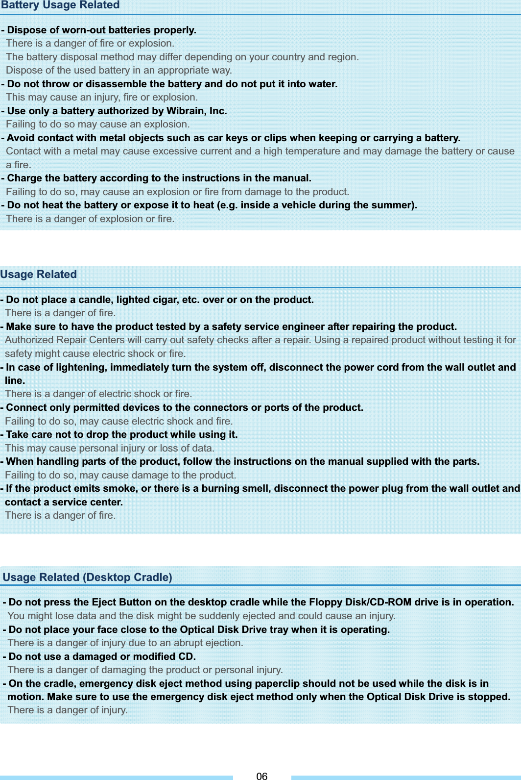Battery Usage Related - Dispose of worn-out batteries properly. There is a danger of fire or explosion. The battery disposal method may differ depending on your country and region.   Dispose of the used battery in an appropriate way. - Do not throw or disassemble the battery and do not put it into water. This may cause an injury, fire or explosion. - Use only a battery authorized by Wibrain, Inc. Failing to do so may cause an explosion. - Avoid contact with metal objects such as car keys or clips when keeping or carrying a battery. Contact with a metal may cause excessive current and a high temperature and may damage the battery or cause a fire. - Charge the battery according to the instructions in the manual. Failing to do so, may cause an explosion or fire from damage to the product. - Do not heat the battery or expose it to heat (e.g. inside a vehicle during the summer). There is a danger of explosion or fire. Usage Related - Do not place a candle, lighted cigar, etc. over or on the product. There is a danger of fire. - Make sure to have the product tested by a safety service engineer after repairing the product. Authorized Repair Centers will carry out safety checks after a repair. Using a repaired product without testing it for safety might cause electric shock or fire. - In case of lightening, immediately turn the system off, disconnect the power cord from the wall outlet and line.There is a danger of electric shock or fire. - Connect only permitted devices to the connectors or ports of the product. Failing to do so, may cause electric shock and fire. - Take care not to drop the product while using it. This may cause personal injury or loss of data. - When handling parts of the product, follow the instructions on the manual supplied with the parts. Failing to do so, may cause damage to the product. - If the product emits smoke, or there is a burning smell, disconnect the power plug from the wall outlet and contact a service center. There is a danger of fire. 06Usage Related (Desktop Cradle) - Do not press the Eject Button on the desktop cradle while the Floppy Disk/CD-ROM drive is in operation. You might lose data and the disk might be suddenly ejected and could cause an injury. - Do not place your face close to the Optical Disk Drive tray when it is operating. There is a danger of injury due to an abrupt ejection.   - Do not use a damaged or modified CD. There is a danger of damaging the product or personal injury. - On the cradle, emergency disk eject method using paperclip should not be used while the disk is in motion. Make sure to use the emergency disk eject method only when the Optical Disk Drive is stopped.   There is a danger of injury. 