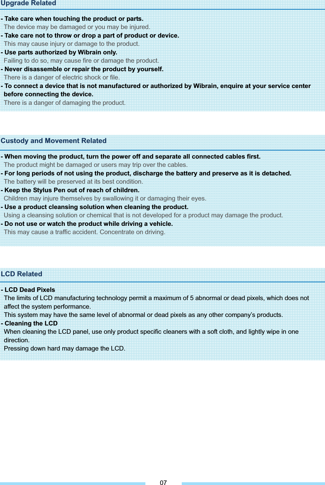 Upgrade Related - Take care when touching the product or parts. The device may be damaged or you may be injured. - Take care not to throw or drop a part of product or device. This may cause injury or damage to the product. - Use parts authorized by Wibrain only. Failing to do so, may cause fire or damage the product. - Never disassemble or repair the product by yourself. There is a danger of electric shock or file. - To connect a device that is not manufactured or authorized by Wibrain, enquire at your service center before connecting the device. There is a danger of damaging the product.Custody and Movement Related - When moving the product, turn the power off and separate all connected cables first. The product might be damaged or users may trip over the cables. - For long periods of not using the product, discharge the battery and preserve as it is detached. The battery will be preserved at its best condition. - Keep the Stylus Pen out of reach of children. Children may injure themselves by swallowing it or damaging their eyes. - Use a product cleansing solution when cleaning the product. Using a cleansing solution or chemical that is not developed for a product may damage the product. - Do not use or watch the product while driving a vehicle. This may cause a traffic accident. Concentrate on driving.LCD Related - LCD Dead Pixels The limits of LCD manufacturing technology permit a maximum of 5 abnormal or dead pixels, which does not affect the system performance. This system may have the same level of abnormal or dead pixels as any other company’s products. - Cleaning the LCD   When cleaning the LCD panel, use only product specific cleaners with a soft cloth, and lightly wipe in one direction. Pressing down hard may damage the LCD. 07