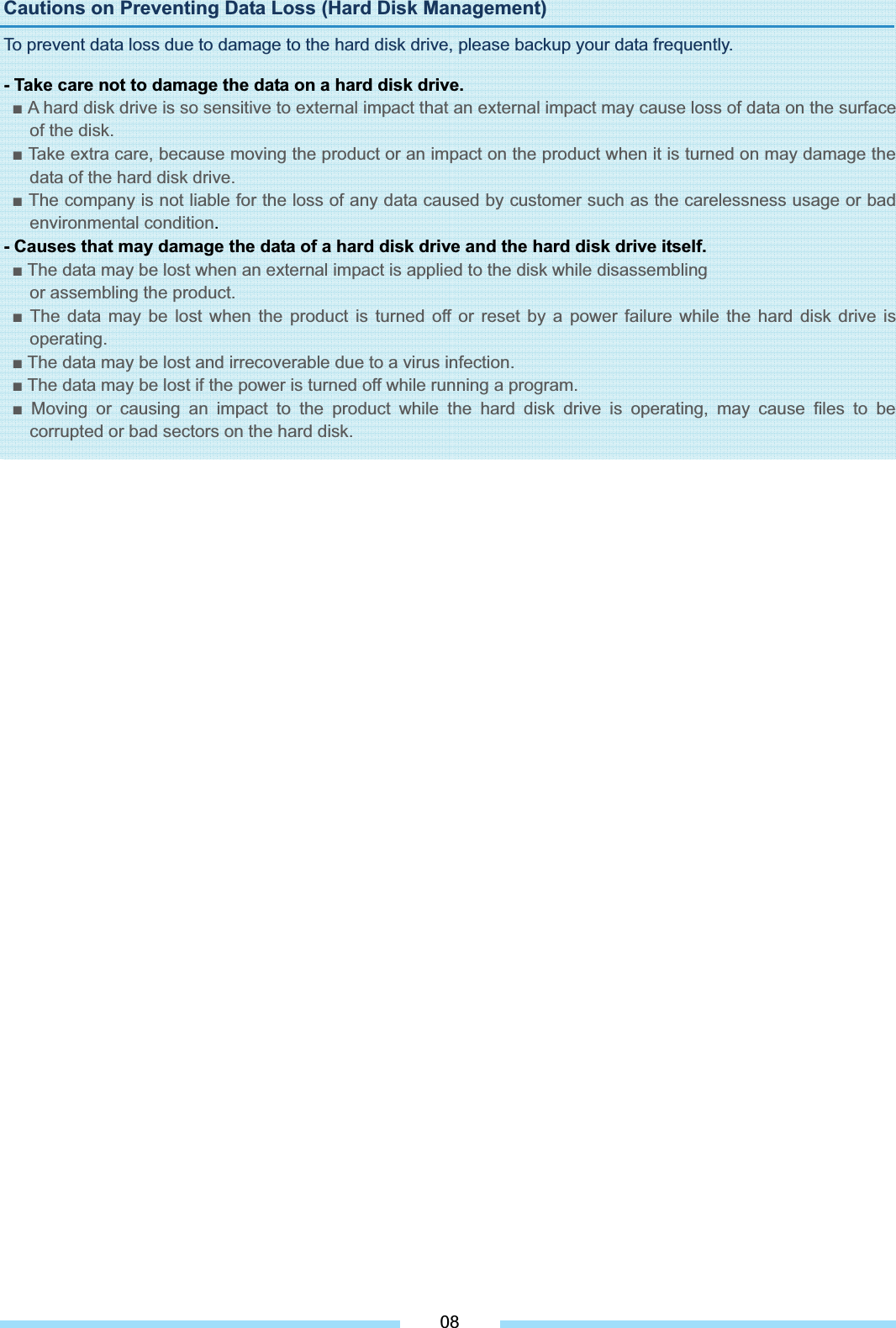 Cautions on Preventing Data Loss (Hard Disk Management) To prevent data loss due to damage to the hard disk drive, please backup your data frequently. - Take care not to damage the data on a hard disk drive. Ŷ A hard disk drive is so sensitive to external impact that an external impact may cause loss of data on the surface of the disk. Ŷ Take extra care, because moving the product or an impact on the product when it is turned on may damage the data of the hard disk drive. Ŷ The company is not liable for the loss of any data caused by customer such as the carelessness usage or bad environmental condition.- Causes that may damage the data of a hard disk drive and the hard disk drive itself. Ŷ The data may be lost when an external impact is applied to the disk while disassembling or assembling the product. Ŷ The data may be lost when the product is turned off or reset by a power failure while the hard disk drive is operating.Ŷ The data may be lost and irrecoverable due to a virus infection. Ŷ The data may be lost if the power is turned off while running a program. Ŷ Moving or causing an impact to the product while the hard disk drive is operating, may cause files to be corrupted or bad sectors on the hard disk.08