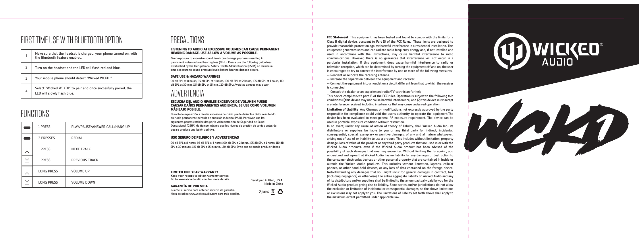 FIRST TIME USE WITH BLUETOOTH OPTIONFUNCTIONS1234Make sure that the headset is charged, your phone turned on, with the Bluetooth feature enabled.Turn on the headset and the LED will ash red and blue.Your mobile phone should detect &ldquo;Wicked WCKD1&rdquo;.Select &ldquo;Wicked WCKD1&rdquo; to pair and once succesfully paired, the LED will slowly ash blue.PLAY/PAUSE/ANSWER CALL/HANG UPREDIALNEXT TRACKPREVIOUS TRACKVOLUME UPVOLUME DOWN1 PRESS2 PRESSES1 PRESS1 PRESSLONG PRESSLONG PRESS  GARANT&Iacute;A DE POR VIDAGuarde su recibo para obtener servicio de garant&iacute;a. Hora de salida www.wickedaudio.com para m&aacute;s detalles.Over exposure to excessive sound levels can damage your ears resulting in permanent noise-induced hearing loss (NIHL). Please use the following guidelines established by the Occupational Safety Health Administration (OSHA) on maximum time exposure to sound pressure levels before hearing damage occurs.PRECAUTIONS90 dB SPL at 8 hours, 95 dB SPL at 4 hours, 100 dB SPL at 2 hours, 105 dB SPL at 1 hours, 110 dB SPL at 30 min, 115 dB SPL at 15 min, 120 dB SPL: Avoid as damage may occur90 dB SPL a 8 horas, 95 dB SPL a 4 horas 100 dB SPL a 2 horas, 105 dB SPL a 1 horas, 110 dB SPL a 30 minuto, 115 dB SPL a 15 minuto, 120 dB SPL: Evite que se puede producir da&ntilde;osSAFE USE &amp; HAZARD WARNINGSADVERTENCIAESCUCHA DEL AUDIO NIVELES EXCESIVOS DE VOLUMEN PUEDE CAUSAR DA&Ntilde;OS PERMANENTES AUDIENCIA. SE USE COMO VOLUMEN M&Aacute;S BAJO POSIBLE.USO SEGURO DE PELIGROS Y ADVERTENCIASDurante la exposici&oacute;n a niveles excesivos de ruido puede da&ntilde;ar los o&iacute;dos resultando en ruido permanente p&eacute;rdida de audici&oacute;n inducida (PAIR). Por favor, use las siguientes pautas establecidas por la Administraci&oacute;n de Seguridad de Salud Ocupacional (OSHA) de tiempo m&aacute;ximo que los niveles de presi&oacute;n de sonido antes de que se produce una lesi&oacute;n auditiva.LISTENING TO AUDIO AT EXCESSIVE VOLUMES CAN CAUSE PERMANENT HEARING DAMAGE. USE AS LOW A VOLUME AS POSSIBLE.Developed in Utah, U.S.A.Made in ChinaLIMITED ONE YEAR WARRANTYKeep your receipt to obtain warranty service. Go to www.wickedaudio.com for more details.FCC Statement  This equipment has been tested and found to comply with the limits for a Class B digital device, pursuant to Part 15 of the FCC Rules.  These limits are designed to provide reasonable protection against harmful interference in a residential installation. This equipment generates uses and can radiate radio frequency energy and, if not installed and used in accordance with the instructions, may cause harmful interference to radio communications. However, there is no guarantee that interference will not occur in a particular installation. If this equipment does cause harmful interference to radio or television reception, which can be determined by turning the equipment off and on, the user is encouraged to try to correct the interference by one or more of the following measures:-- Reorient or relocate the receiving antenna. -- Increase the separation between the equipment and receiver. -- Connect the equipment into an outlet on a circuit different from that to which the receiver is connected. -- Consult the dealer or an experienced radio/TV technician for helpThis device complies with part 15 of the FCC rules. Operation is subject to the following two conditions (1)this device may not cause harmful interference, and (2) this device must accept any interference received, including interference that may cause undesired operationLimitation of Liability  Any Changes or modications not expressly approved by the party responsible for compliance could void the user's authority to operate the equipment.The device has been evaluated to meet general RF exposure requirement. The device can be used in portable exposure condition without restriction.In no event, under any cause of action of theory of liability, shall Wicked Audio Inc., its distributors or suppliers be liable to you or any third party for indirect, incidental, consequential, special, exemplary or punitive damages, of any and all nature whatsoever, arising out of use of or inability to use a product. This includes without limitation, property damage, loss of value of the product or any third party products that are used in or with the Wicked Audio products, even if the Wicked Audio product has been advised of the possibility of such damages that one may encounter. Without limiting the foregoing, you understand and agree that Wicked Audio has no liability for any damages or destruction to the consumer electronics devices or other personal property that are contained in inside or outside the Wicked Audio products. This includes without limitation, laptops, cellular phones, or other hand-held devices, or any loss of data contained on the foreign device. Notwithstanding any damages that you might incur for general damages in contract, tort (including negligence) or otherwise), the entire aggregate liability of Wicked Audio and any of its distributors and/or suppliers shall be limited to the amount actually paid by you for the Wicked Audio product giving rise to liability. Some states and/or jurisdictions do not allow the exclusion or limitation of incidental or consequential damages, so the above limitations or exclusions may not apply to you. The limitations of liability set forth above shall apply to the maximum extent permitted under applicable law.