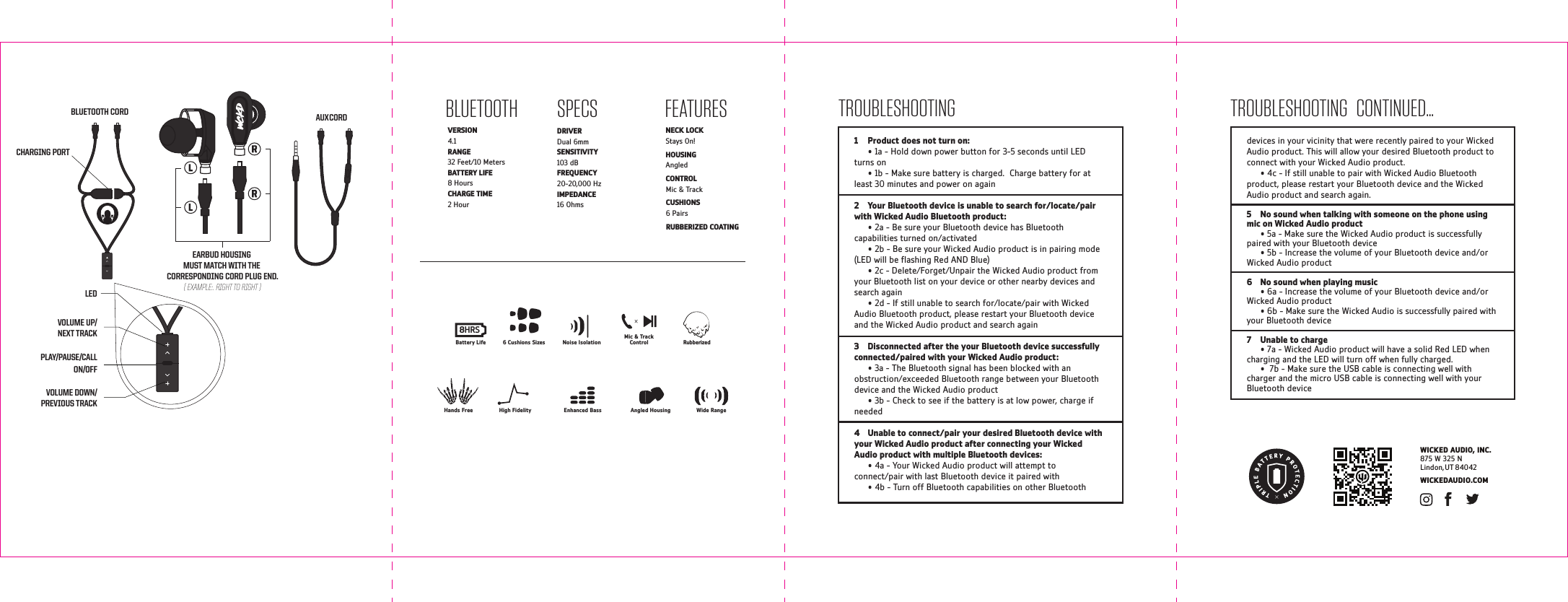 FEATURESLEDPLAY/PAUSE/CALLON/OFFVOLUME DOWN/PREVIOUS TRACKVOLUME UP/NEXT TRACKSPECSDRIVER  Dual 6mm  SENSITIVITY  103 dB FREQUENCY  20-20,000 HzIMPEDANCE  16 Ohms WICKEDAUDIO.COMWICKED AUDIO, INC.875 W 325 NLindon, UT 84042BLUETOOTHVERSION  4.1 RANGE  32 Feet/10 MetersBATTERY LIFE  8 HoursCHARGE TIME  2 HourNECK LOCK Stays On!HOUSING Angled CONTROL Mic &amp; TrackCUSHIONS 6 PairsRUBBERIZED COATING1  Product does not turn on:      &bull; 1a - Hold down power button for 3-5 seconds until LED turns on  &bull; 1b - Make sure battery is charged.  Charge battery for at least 30 minutes and power on again2  Your Bluetooth device is unable to search for/locate/pair with Wicked Audio Bluetooth product:  &bull; 2a - Be sure your Bluetooth device has Bluetooth capabilities turned on/activated  &bull; 2b - Be sure your Wicked Audio product is in pairing mode (LED will be ashing Red AND Blue)  &bull; 2c - Delete/Forget/Unpair the Wicked Audio product from your Bluetooth list on your device or other nearby devices and search again  &bull; 2d - If still unable to search for/locate/pair with Wicked Audio Bluetooth product, please restart your Bluetooth device and the Wicked Audio product and search again3  Disconnected after the your Bluetooth device successfully connected/paired with your Wicked Audio product:  &bull; 3a - The Bluetooth signal has been blocked with an obstruction/exceeded Bluetooth range between your Bluetooth device and the Wicked Audio product   &bull; 3b - Check to see if the battery is at low power, charge if needed4  Unable to connect/pair your desired Bluetooth device with your Wicked Audio product after connecting your Wicked Audio product with multiple Bluetooth devices:  &bull; 4a - Your Wicked Audio product will attempt to connect/pair with last Bluetooth device it paired with  &bull; 4b - Turn off Bluetooth capabilities on other Bluetooth TROUBLESHOOTING   CONTINUED...TROUBLESHOOTINGdevices in your vicinity that were recently paired to your Wicked Audio product. This will allow your desired Bluetooth product to connect with your Wicked Audio product.  &bull; 4c - If still unable to pair with Wicked Audio Bluetooth product, please restart your Bluetooth device and the Wicked Audio product and search again.5  No sound when talking with someone on the phone using mic on Wicked Audio product  &bull; 5a - Make sure the Wicked Audio product is successfully paired with your Bluetooth device  &bull; 5b - Increase the volume of your Bluetooth device and/or Wicked Audio product6  No sound when playing music  &bull; 6a - Increase the volume of your Bluetooth device and/or Wicked Audio product   &bull; 6b - Make sure the Wicked Audio is successfully paired with your Bluetooth device7  Unable to charge  &bull; 7a - Wicked Audio product will have a solid Red LED when charging and the LED will turn off when fully charged.  &bull;  7b - Make sure the USB cable is connecting well with charger and the micro USB cable is connecting well with your Bluetooth deviceAUX CORDCHARGING PORTBLUETOOTH CORDEARBUD HOUSING MUST MATCH WITH THE CORRESPONDING CORD PLUG END.( EXAMPLE:. RIGHT TO RIGHT )Hands Free Enhanced BassHigh Fidelity Angled Housing Wide RangeRubberizedNoise Isolation6 Cushions SizesMic &amp; TrackControlBattery Life8HRS