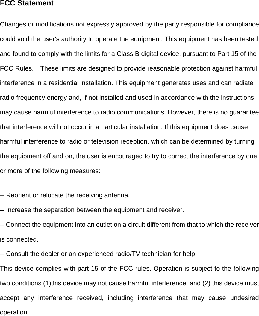 FCC Statement Changes or modifications not expressly approved by the party responsible for compliance could void the user's authority to operate the equipment. This equipment has been tested and found to comply with the limits for a Class B digital device, pursuant to Part 15 of the FCC Rules.    These limits are designed to provide reasonable protection against harmful interference in a residential installation. This equipment generates uses and can radiate radio frequency energy and, if not installed and used in accordance with the instructions, may cause harmful interference to radio communications. However, there is no guarantee that interference will not occur in a particular installation. If this equipment does cause harmful interference to radio or television reception, which can be determined by turning the equipment off and on, the user is encouraged to try to correct the interference by one or more of the following measures: -- Reorient or relocate the receiving antenna.   -- Increase the separation between the equipment and receiver.   -- Connect the equipment into an outlet on a circuit different from that to which the receiver is connected.   -- Consult the dealer or an experienced radio/TV technician for help This device complies with part 15 of the FCC rules. Operation is subject to the following two conditions (1)this device may not cause harmful interference, and (2) this device must accept any interference received, including interference that may cause undesired operation 