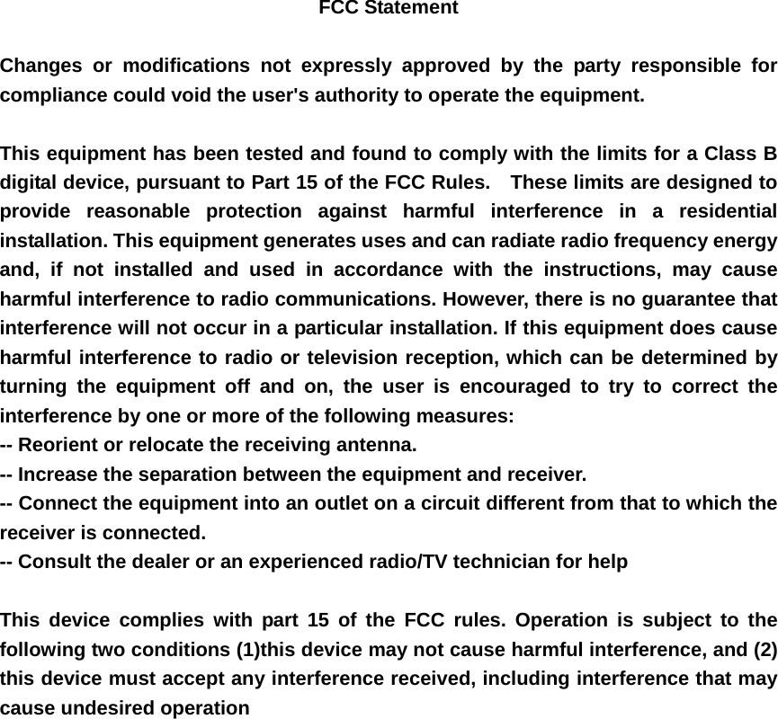 FCC Statement  Changes or modifications not expressly approved by the party responsible for compliance could void the user's authority to operate the equipment.      This equipment has been tested and found to comply with the limits for a Class B digital device, pursuant to Part 15 of the FCC Rules.    These limits are designed to provide reasonable protection against harmful interference in a residential installation. This equipment generates uses and can radiate radio frequency energy and, if not installed and used in accordance with the instructions, may cause harmful interference to radio communications. However, there is no guarantee that interference will not occur in a particular installation. If this equipment does cause harmful interference to radio or television reception, which can be determined by turning the equipment off and on, the user is encouraged to try to correct the interference by one or more of the following measures:   -- Reorient or relocate the receiving antenna.     -- Increase the separation between the equipment and receiver.     -- Connect the equipment into an outlet on a circuit different from that to which the receiver is connected.     -- Consult the dealer or an experienced radio/TV technician for help      This device complies with part 15 of the FCC rules. Operation is subject to the following two conditions (1)this device may not cause harmful interference, and (2) this device must accept any interference received, including interference that may cause undesired operation     