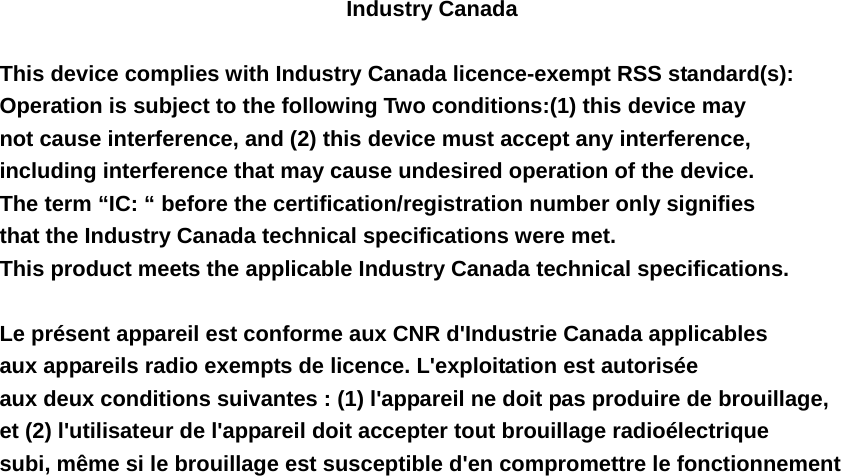 Industry Canada    This device complies with Industry Canada licence-exempt RSS standard(s):   Operation is subject to the following Two conditions:(1) this device may   not cause interference, and (2) this device must accept any interference,   including interference that may cause undesired operation of the device. The term &ldquo;IC: &ldquo; before the certification/registration number only signifies   that the Industry Canada technical specifications were met.   This product meets the applicable Industry Canada technical specifications.      Le pr&eacute;sent appareil est conforme aux CNR d'Industrie Canada applicables aux appareils radio exempts de licence. L'exploitation est autoris&eacute;e aux deux conditions suivantes : (1) l'appareil ne doit pas produire de brouillage,   et (2) l'utilisateur de l'appareil doit accepter tout brouillage radio&eacute;lectrique   subi, m&ecirc;me si le brouillage est susceptible d'en compromettre le fonctionnement  