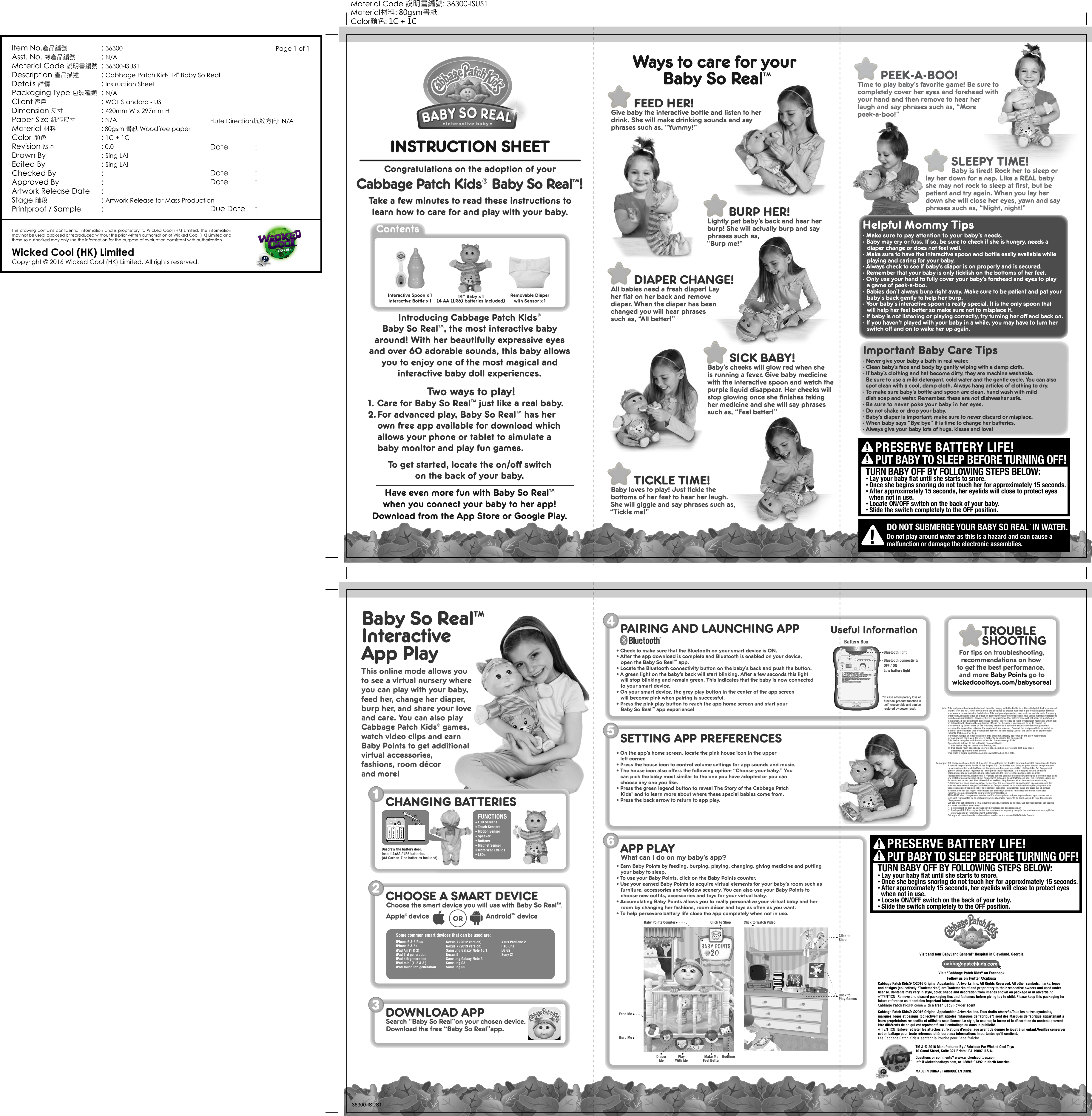 &bull; Lay your baby flat until she starts to snore.&bull; Once she begins snoring do not touch her for approximately 15 seconds. &bull; After approximately 15 seconds, her eyelids will close to protect eyes  when not in use. &bull; Locate ON/OFF switch on the back of your baby.&bull; Slide the switch completely to the OFF position.TURN BABY OFF BY FOLLOWING STEPS BELOW:PRESERVE BATTERY LIFE! PUT BABY TO SLEEP BEFORE TURNING OFF!!!&bull; Lay your baby flat until she starts to snore.&bull; Once she begins snoring do not touch her for approximately 15 seconds. &bull; After approximately 15 seconds, her eyelids will close to protect eyes  when not in use. &bull; Locate ON/OFF switch on the back of your baby.&bull; Slide the switch completely to the OFF position.TURN BABY OFF BY FOLLOWING STEPS BELOW:PRESERVE BATTERY LIFE! PUT BABY TO SLEEP BEFORE TURNING OFF!!!Battery BoxBluetooth lightLow battery lightIn case of temporary loss of function, product function isself-recoverable and can berestored by power reset.*Bluetooth connectivityOFF / ON3DOWNLOAD APPSearch &ldquo;Baby So Real&rdquo;on your chosen device.Download the free &ldquo;Baby So Real&rdquo;app.1Unscrew the battery door.Install 4xAA / LR6 batteries.(AA Carbon-Zinc batteries included)CHANGING BATTERIESFUNCTIONSLCD ScreensTouch SensorsMotion SensorSpeakerButtonsMagnet SensorMotorized EyelidsLEDsBedtimeBaby Points Counter Click to Watch VideoFeed MeBurp MeDiaperMe PlayWith MeClick to ShopClick toPlay GamesClick toShopHelpful Mommy Tips. Make sure to pay attention to your baby&rsquo;s needs.. Baby may cry or fuss. If so, be sure to check if she is hungry, needs a diaper change or does not feel well.. Make sure to have the interactive spoon and bottle easily available while playing and caring for your baby. . Always check to see if baby&rsquo;s diaper is on properly and is secured.. Remember that your baby is only ticklish on the bottoms of her feet. . Only use your hand to fully cover your baby&rsquo;s forehead and eyes to play a game of peek-a-boo.. Babies don't always burp right away. Make sure to be patient and pat your baby's back gently to help her burp. . Your baby's interactive spoon is really special. It is the only spoon that will help her feel better so make sure not to misplace it.. If baby is not listening or playing correctly, try turning her off and back on.. If you haven't played with your baby in a while, you may have to turn her switch off and on to wake her up again.Make MeFeel Better36300-ISUS1Baby So RealTMInteractiveApp PlayINSTRUCTION SHEETTake a few minutes to read these instructions tolearn how to care for and play with your baby.Congratulations on the adoption of yourCabbage Patch Kids&reg; Baby So RealTM!Ways to care for your Baby So RealTMContents14&rdquo; Baby x 1(4 AA (LR6) batteries included)Interactive Spoon x 1Interactive Bottle x 1Removable Diaperwith Sensor x 1Introducing Cabbage Patch Kids&reg; Baby So RealTM, the most interactive baby around! With her beautifully expressive eyes and over 60 adorable sounds, this baby allows you to enjoy one of the most magical and interactive baby doll experiences.  Two ways to play!1. Care for Baby So RealTM just like a real baby.2.For advanced play, Baby So RealTM has her own free app available for download which allows your phone or tablet to simulate a baby monitor and play fun games.Have even more fun with Baby So RealTM when you connect your baby to her app!Download from the App Store or Google Play.BURP HER!Lightly pat baby&rsquo;s back and hear her burp! She will actually burp and say phrases such as,&ldquo;Burp me!&rdquo;       FEED HER!Give baby the interactive bottle and listen to her drink. She will make drinking sounds and say phrases such as, &ldquo;Yummy!&rdquo;       DIAPER CHANGE!All babies need a fresh diaper! Lay her flat on her back and remove diaper. When the diaper has been changed you will hear phrases such as, &ldquo;All better!&rdquo;       TICKLE TIME!Baby loves to play! Just tickle the bottoms of her feet to hear her laugh. She will giggle and say phrases such as, &ldquo;Tickle me!&rdquo;    SICK BABY!Baby&rsquo;s cheeks will glow red when sheis running a fever. Give baby medicine with the interactive spoon and watch the purple liquid disappear. Her cheeks will stop glowing once she finishes taking her medicine and she will say phrases such as, &ldquo;Feel better!&rdquo;64PAIRING AND LAUNCHING APP TROUBLESHOOTING5SETTING APP PREFERENCESWhat can I do on my baby&rsquo;s app?APP PLAYFor tips on troubleshooting,recommendations on how to get the best performance, and more Baby Points go towickedcooltoys.com/babysorealUseful InformationImportant Baby Care Tips. Never give your baby a bath in real water.. Clean baby&rsquo;s face and body by gently wiping with a damp cloth.. If baby&rsquo;s clothing and hat become dirty, they are machine washable.Be sure to use a mild detergent, cold water and the gentle cycle. You can also spot clean with a cool, damp cloth. Always hang articles of clothing to dry.. To make sure baby&rsquo;s bottle and spoon are clean, hand wash with milddish soap and water. Remember, these are not dishwasher safe.. Be sure to never poke your baby in her eyes. . Do not shake or drop your baby. . Baby&rsquo;s diaper is important; make sure to never discard or misplace.. When baby says &ldquo;Bye bye&rdquo; it is time to change her batteries.. Always give your baby lots of hugs, kisses and love!Visit and tour BabyLand General&reg; Hospital in Cleveland, GeorgiaVisit "Cabbage Patch Kids" on FacebookFollow us on Twitter @cpkusaTM &amp; &copy; 2016 Manufactured By / Fabrique Par Wicked Cool Toys10 Canal Street, Suite 327 Bristol, PA 19007 U.S.A.Questions or comments? www.wickedcooltoys.com,info@wickedcooltoys.com, or 1.888.519.1392 in North America.MADE IN CHINA / FABRIQU&Eacute; EN CHINECabbage Patch Kids&reg; &copy;2016 Original Appalachian Artworks, Inc. All Rights Reserved. All other symbols, marks, logos, and designs (collectively "Trademarks") are Trademarks of and proprietary to their respective owners and used under license. Contents may vary in style, color, shape and decoration from images shown on package or in advertising.ATTENTION! Remove and discard packaging ties and fasteners before giving toy to child. Please keep this packaging for future reference as it contains important information.Cabbage Patch Kids&reg; come with a fresh Baby Powder scent.This equipment has been tested and found to comply with the limits for a Class B digital device, pursuant to part 15 of the FCC rules. These limits are designed to provide reasonable protection against harmful interference in a residential installation. This equipment generates, uses and can radiate radio frequency energy and, if not installed and used in accordance with the instructions, may cause harmful interference to radio communications. However, there is no guarantee that interference will not occur in a particular installation. If this equipment does cause harmful interference to radio or television reception, which can be determined by turning the equipment off and on, the user is encouraged to try to correct the interference by one or more of the following measures: Reorient or relocate the receiving antenna; Increase the separation between the equipment and receiver; Connect the equipment into an outlet on a circuit different from that to which the receiver is connected; Consult the dealer or an experienced radio/TV technician for help.Warning: Changes or modifications to this unit not expressly approved by the party responsiblefor compliance could void the user&rsquo;s authority to operate the equipment.This device complies with Industry Canada Licence-exempt RSSs. Operation is subject to the following two conditions:(1) this device may not cause interference, and(2) this device must accept any interference, including interference that may causeundesired operation of the device.This Class B digital apparatus complies with Canadian ICES-003.Note:Remarque: Cet &eacute;quipement a &eacute;t&eacute; test&eacute; et il s'av&egrave;re &ecirc;tre conforme aux limites pour un dispositif num&eacute;rique de Classe B dans le respect de la Partie 15 des R&egrave;gles FCC. Ces limites sont con&ccedil;ues pour assurer une protection raisonnable contre les interf&eacute;rences dangereuses dans une installation r&eacute;sidentielle. Cet &eacute;quipement g&eacute;n&egrave;re, utilise et peut rayonner de l'&eacute;nergie de radiofr&eacute;quences. S'il n'est pas install&eacute; et utilis&eacute; conform&eacute;ment aux instructions, il peut provoquer des interf&eacute;rences dangereuses pour les radiocommunications. N&eacute;anmoins, il n'existe aucune garantie qu'il ne survienne pas d'interf&eacute;rences dans une installation particuli&egrave;re. Si cet &eacute;quipement provoque des interf&eacute;rences pour les r&eacute;ceptions radio ou de t&eacute;l&eacute;vision, ce qui peut &ecirc;tre d&eacute;termin&eacute; en arr&ecirc;tant l'&eacute;quipement et en le remettant en marche, l'utilisateur est encourag&eacute; &agrave; essayer de corriger les interf&eacute;rences en appliquant une ou plusieurs des mesures suivantes: Changer l'orientation ou l'emplacement de l'antenne de r&eacute;ception; Augmenter la s&eacute;paration entre l'&eacute;quipement et le r&eacute;cepteur; Brancher l'&eacute;quipement dans une prise sur un circuit diff&eacute;rent de celui sur lequel le r&eacute;cepteur est branch&eacute;; Consulter le distributeur ou un technicien radio/t&eacute;l&eacute;vision exp&eacute;riment&eacute; pour obtenir de l'assistance.REMARQUE: des changements ou des modifications qui ne sont pas express&eacute;ment approuv&eacute;es par le fabricant responsable de la conformit&eacute; peuvent annuler l'autorit&eacute; de l'utilisateur de faire fonctionner l'&eacute;quipement.Cet appareil est conforme &agrave; RSS Industrie Canada, exempts de licence. Son fonctionnement est soumis aux deux conditions suivantes:(1) Ce dispositif ne peut pas provoquer d'interf&eacute;rences dangereuses, et(2) Ce dispositif doit accepter toutes les interf&eacute;rences re&ccedil;ues, y compris les interf&eacute;rences susceptibles de provoquer un fonctionnement ind&eacute;sirable.Cet appareil num&eacute;rique de la classe B est conforme &agrave; la norme NMB-003 du Canada.&bull; Earn Baby Points by feeding, burping, playing, changing, giving medicine and putting  your baby to sleep.&bull; To use your Baby Points, click on the Baby Points counter. &bull; Use your earned Baby Points to acquire virtual elements for your baby&rsquo;s room such as  furniture, accessories and window scenery. You can also use your Baby Points to choose new outfits, accessories and toys for your virtual baby.&bull; Accumulating Baby Points allows you to really personalize your virtual baby and her   room by changing her fashions, room d&eacute;cor and toys as often as you want.&bull; To help persevere battery life close the app completely when not in use. &bull; Check to make sure that the Bluetooth on your smart device is ON.&bull; After the app download is complete and Bluetooth is enabled on your device, open the Baby So RealTM app. &bull; Locate the Bluetooth connectivity button on the baby&rsquo;s back and push the button. &bull; A green light on the baby&rsquo;s back will start blinking. After a few seconds this light will stop blinking and remain green. This indicates that the baby is now connected to your smart device.&bull; On your smart device, the grey play button in the center of the app screen will become pink when pairing is successful.&bull; Press the pink play button to reach the app home screen and start your  Baby So RealTM app experience!&bull; On the app&rsquo;s home screen, locate the pink house icon in the upper left corner. &bull; Press the house icon to control volume settings for app sounds and music.&bull; The house icon also offers the following option: &ldquo;Choose your baby.&rdquo; Youcan pick the baby most similar to the one you have adopted or you can choose any one you like.&bull; Press the green legend button to reveal The Story of the Cabbage PatchKids&reg; and to learn more about where these special babies come from. &bull; Press the back arrow to return to app play.This online mode allows you to see a virtual nursery where you can play with your baby, feed her, change her diaper, burp her, and share your love and care. You can also play Cabbage Patch Kids&reg; games, watch video clips and earn Baby Points to get additional virtual accessories, fashions, room d&eacute;cor and more! 2CHOOSE A SMART DEVICEChoose the smart device you will use with Baby So RealTM.Android   device&trade;ORApple  device&reg;iPhone 6 &amp; 6 PlusiPhone 5 &amp; 5siPad Air (1 &amp; 2)iPad 4th generationiPad 3rd generationiPad mini (1, 2 &amp; 3 )iPod touch 5th generationNexus 7 (2012 version)Nexus 7 (2013 version)Samsung Galaxy Note 10.1Nexus 5Samsung Galaxy Note 3Samsung S3Samsung S5LG G2Sony Z1Asus PadFone 2HTC One Some common smart devices that can be used are: To get started, locate the on/off switch on the back of your baby.DO NOT SUBMERGE YOUR BABY SO REALTM IN WATER.Do not play around water as this is a hazard and can cause amalfunction or damage the electronic assemblies.!Cabbage Patch Kids&reg; &copy;2016 Original Appalachian Artworks, Inc. Tous droits r&eacute;serv&eacute;s.Tous les autres symboles, marques, logos et designs (collectivement appel&eacute;s "Marques de fabrique") sont des Marques de fabrique appartenant &agrave; leurs propri&eacute;taires respectifs et utilis&eacute;es sous licence.Le style, la couleur, la forme et la d&eacute;coration du contenu peuvent &ecirc;tre diff&eacute;rents de ce qui est repr&eacute;sent&eacute; sur l&rsquo;emballage ou dans la publicit&eacute;.  ATTENTION! Enlever et jeter les attaches et fixations d'emballage avant de donner le jouet &agrave; un enfant.Veuillez conserver cet emballage pour toute r&eacute;f&eacute;rence ult&eacute;rieure aux informations importantes qu'il contient.Les Cabbage Patch Kids&reg; sentent la Poudre pour B&eacute;b&eacute; fra&icirc;che.       PEEK-A-BOO!Time to play baby&rsquo;s favorite game! Be sure to completely cover her eyes and forehead with your hand and then remove to hear her laugh and say phrases such as, &ldquo;More peek-a-boo!&rdquo;SLEEPY TIME!Baby is tired! Rock her to sleep or lay her down for a nap. Like a REAL baby she may not rock to sleep at first, but be patient and try again. When you lay her down she will close her eyes, yawn and say phrases such as, &ldquo;Night, night!&rdquo; Item No.產品編號   : 36300Asst. No. 總產品編號   : N/AMaterial Code 說明書編號 : 36300-ISUS1Description 產品描述 : Cabbage Patch Kids 14" Baby So RealDetails 詳情   : Instruction SheetPackaging Type 包裝種類 : N/AClient 客戶   : WCT Standard - USDimension 尺寸   : 420mm W x 297mm H Paper Size 紙張尺寸   : N/AMaterial 材料   : 80gsm 書紙 Woodfree paper Color 顏色   : 1C + 1CRevision 版本   : 0.0Drawn By   : Sing LAIEdited By   : Sing LAIChecked By   : Approved By    : Artwork Release Date  : Stage 階段   : Artwork Release for Mass ProductionPrintproof / Sample  : Wicked Cool (HK) LimitedCopyright &copy; 2016 Wicked Cool (HK) Limited. All rights reserved.This drawing contains confidential information and is proprietary to Wicked Cool (HK) Limited. The information may not be used, disclosed or reproduced without the prior written authorization of Wicked Cool (HK) Limited and those so authorized may only use the information for the purpose of evaluation consistent with authorization.Date   :   Page 1 of 1Date    :   Date   : Due Date  : Flute Direction坑紋方向: N/A Material Code 說明書編號: 36300-ISUS1Material材料: 80gsm書紙Color顏色: 1C + 1C　　