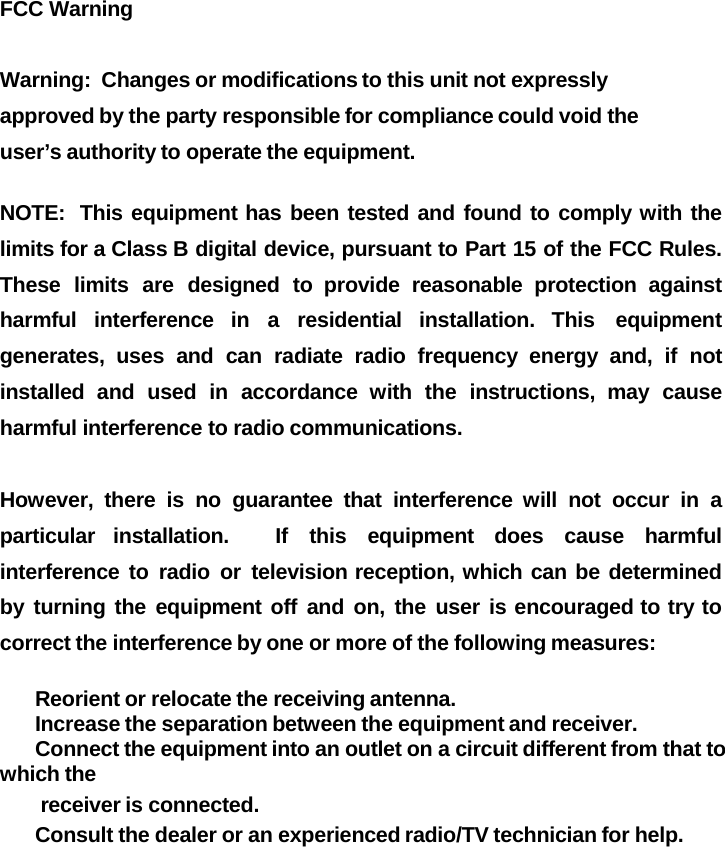 FCC Warning    Warning:  Changes or modifications to this unit not expressly approved by the party responsible for compliance could void the user&rsquo;s authority to operate the equipment. NOTE:  This equipment has been tested and found to comply with the limits for a Class B digital device, pursuant to Part 15 of the FCC Rules.   These limits are designed to provide reasonable protection against harmful interference in a residential installation. This equipment generates, uses and can radiate radio frequency energy and, if not installed and used in accordance with the instructions, may cause harmful interference to radio communications.  However, there is no guarantee that interference will not occur in a particular installation.   If this equipment does cause harmful interference to radio or television reception, which can be determined by turning the equipment off and on, the user is encouraged to try to correct the interference by one or more of the following measures:   Reorient or relocate the receiving antenna.   Increase the separation between the equipment and receiver.   Connect the equipment into an outlet on a circuit different from that to which the receiver is connected.   Consult the dealer or an experienced radio/TV technician for help.  