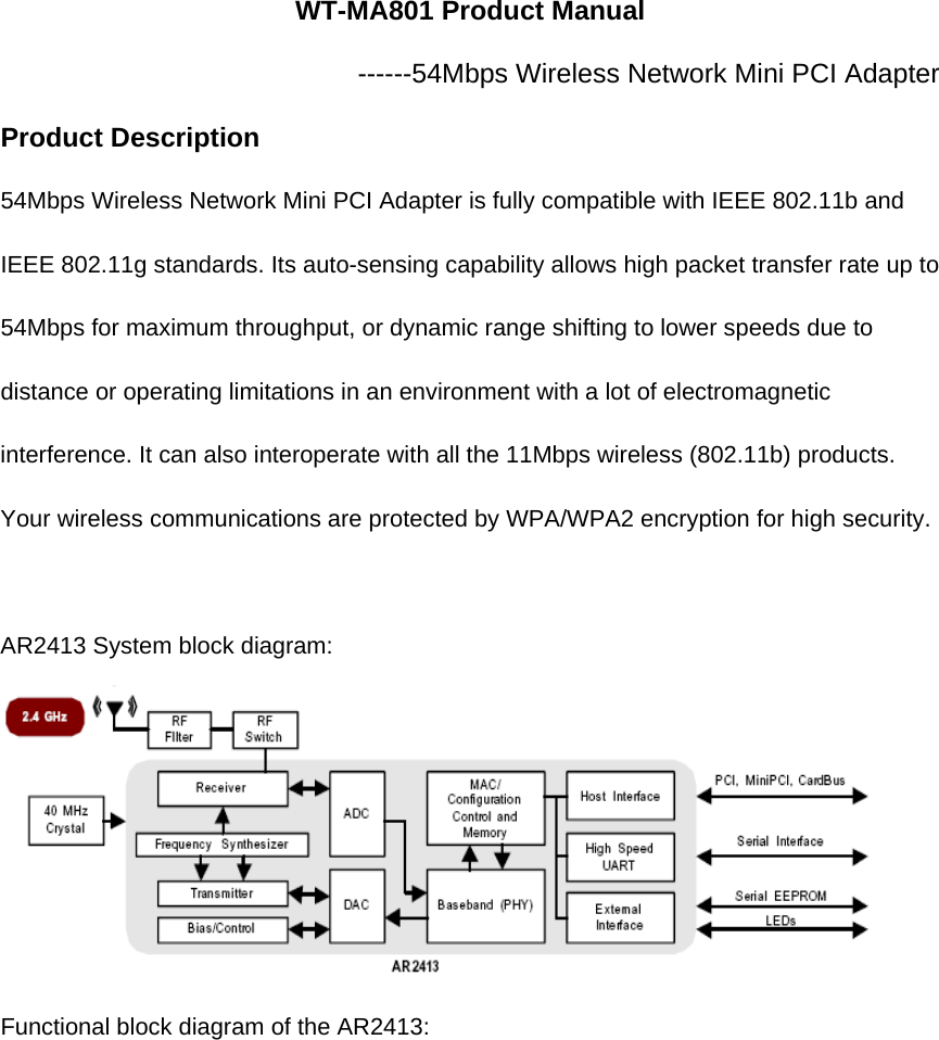 WT-MA801 Product Manual ------54Mbps Wireless Network Mini PCI Adapter Product Description   54Mbps Wireless Network Mini PCI Adapter is fully compatible with IEEE 802.11b and IEEE 802.11g standards. Its auto-sensing capability allows high packet transfer rate up to 54Mbps for maximum throughput, or dynamic range shifting to lower speeds due to distance or operating limitations in an environment with a lot of electromagnetic interference. It can also interoperate with all the 11Mbps wireless (802.11b) products. Your wireless communications are protected by WPA/WPA2 encryption for high security.  AR2413 System block diagram:  Functional block diagram of the AR2413: 