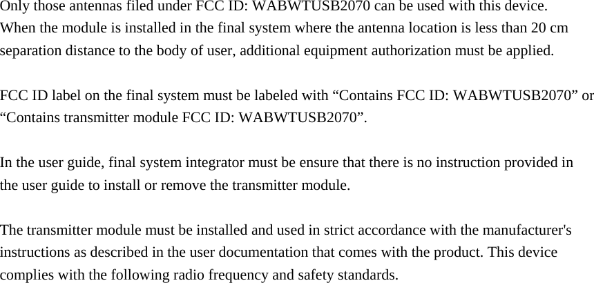  Only those antennas filed under FCC ID: WABWTUSB2070 can be used with this device. When the module is installed in the final system where the antenna location is less than 20 cm separation distance to the body of user, additional equipment authorization must be applied.  FCC ID label on the final system must be labeled with “Contains FCC ID: WABWTUSB2070” or “Contains transmitter module FCC ID: WABWTUSB2070”.  In the user guide, final system integrator must be ensure that there is no instruction provided in the user guide to install or remove the transmitter module.  The transmitter module must be installed and used in strict accordance with the manufacturer&apos;s instructions as described in the user documentation that comes with the product. This device complies with the following radio frequency and safety standards.     