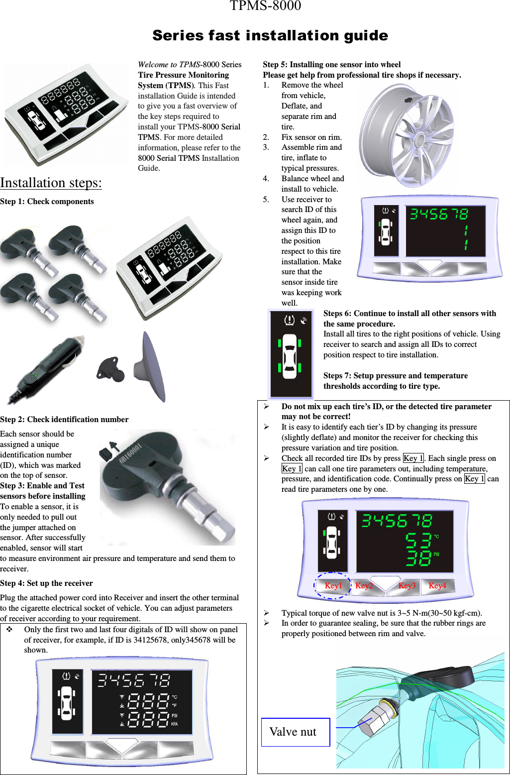 Welcome to TPMS-8000 Series Tire Pressure Monitoring System (TPMS). This Fast installation Guide is intended to give you a fast overview of the key steps required to install your TPMS-8000 Serial TPMS. For more detailed information, please refer to the 8000 Serial TPMS Installation Guide.  Installation steps: Step 1: Check components  Step 2: Check identification number Each sensor should be assigned a unique identification number (ID), which was marked on the top of sensor. Step 3: Enable and Test sensors before installing   To enable a sensor, it is only needed to pull out the jumper attached on sensor. After successfully enabled, sensor will start to measure environment air pressure and temperature and send them to receiver.   Step 4: Set up the receiver   Plug the attached power cord into Receiver and insert the other terminal to the cigarette electrical socket of vehicle. You can adjust parameters of receiver according to your requirement.  Only the first two and last four digitals of ID will show on panel of receiver, for example, if ID is 34125678, only345678 will be shown.    Step 5: Installing one sensor into wheel   Please get help from professional tire shops if necessary.   1. Remove the wheel from vehicle, Deflate, and separate rim and tire. 2. Fix sensor on rim.  3. Assemble rim and tire, inflate to typical pressures. 4. Balance wheel and install to vehicle. 5. Use receiver to search ID of this wheel again, and assign this ID to the position respect to this tire installation. Make sure that the sensor inside tire was keeping work well.   Steps 6: Continue to install all other sensors with the same procedure. Install all tires to the right positions of vehicle. Using receiver to search and assign all IDs to correct position respect to tire installation.      Steps 7: Setup pressure and temperature thresholds according to tire type.  Do not mix up each tire’s ID, or the detected tire parameter may not be correct!  It is easy to identify each tier’s ID by changing its pressure (slightly deflate) and monitor the receiver for checking this pressure variation and tire position.  Check all recorded tire IDs by press Key 1. Each single press on Key 1 can call one tire parameters out, including temperature, pressure, and identification code. Continually press on Key 1 can read tire parameters one by one.  Typical torque of new valve nut is 3~5 N-m(30~50 kgf-cm).    In order to guarantee sealing, be sure that the rubber rings are properly positioned between rim and valve. Ser i es f ast  i nst all at i on gui de Key1      Key2            Key3      Key4 Valve nut TPMS-8000