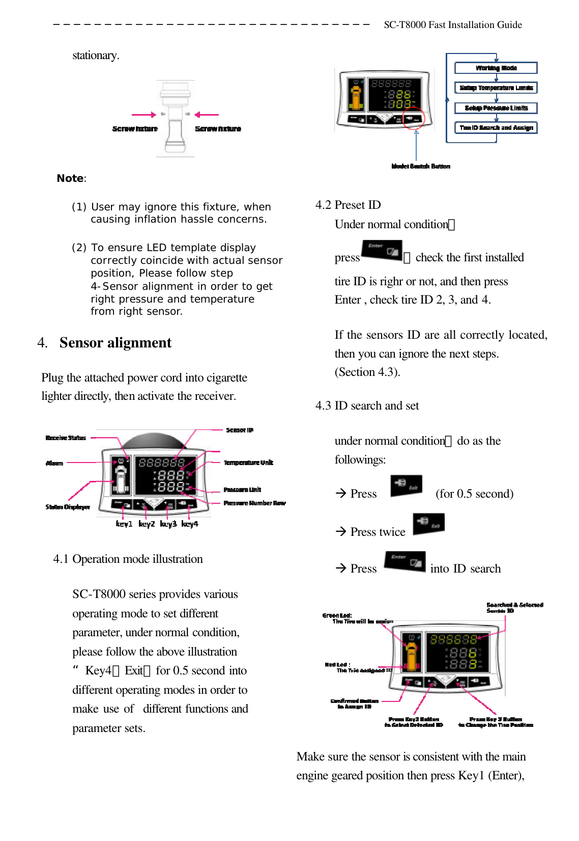 ─────────────────────────────── SC-T8000 Fast Installation Guide  stationary.  Note:  (1) User may ignore this fixture, when causing inflation hassle concerns. (2) To ensure LED template display correctly coincide with actual sensor position, Please follow step 4-Sensor alignment in order to get right pressure and temperature from right sensor. 4. Sensor alignment   Plug the attached power cord into cigarette lighter directly, then activate the receiver.  4.1 Operation mode illustration SC-T8000 series provides various operating mode to set different parameter, under normal condition, please follow the above illustration“Key4（Exit）for 0.5 second into different operating modes in order to make use of  different functions and parameter sets.  4.2 Preset ID Under normal condition，press ，check the first installed tire ID is righr or not, and then press Enter , check tire ID 2, 3, and 4. If the sensors ID are all correctly located, then you can ignore the next steps. (Section 4.3). 4.3 ID search and set under normal condition，do as the followings: à Press    (for 0.5 second)   à Press twice   à Press   into ID search  Make sure the sensor is consistent with the main engine geared position then press Key1 (Enter), 