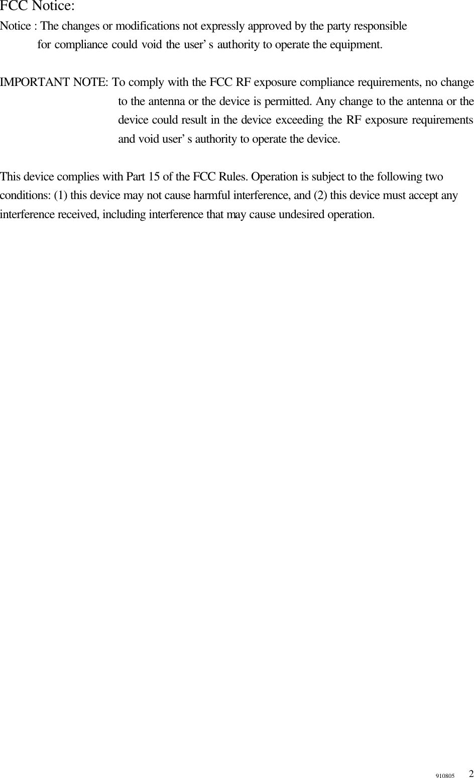 910805  2FCC Notice: Notice : The changes or modifications not expressly approved by the party responsible     for compliance could void the user’s authority to operate the equipment.    IMPORTANT NOTE: To comply with the FCC RF exposure compliance requirements, no change to the antenna or the device is permitted. Any change to the antenna or the device could result in the device exceeding the RF exposure requirements and void user’s authority to operate the device.  This device complies with Part 15 of the FCC Rules. Operation is subject to the following two conditions: (1) this device may not cause harmful interference, and (2) this device must accept any interference received, including interference that may cause undesired operation.  