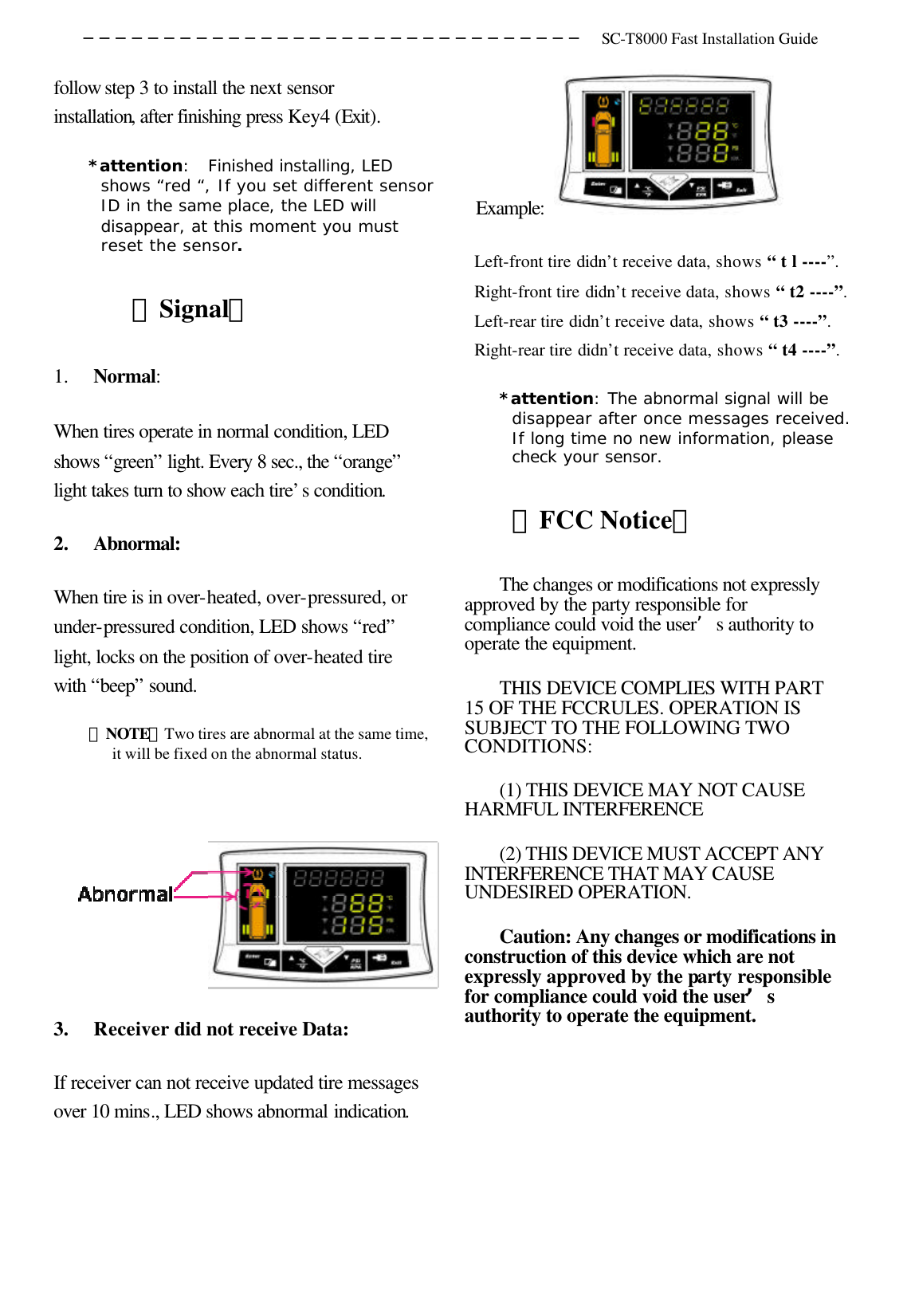 ─────────────────────────────── SC-T8000 Fast Installation Guide  follow step 3 to install the next sensor installation, after finishing press Key4 (Exit). *attention:  Finished installing, LED shows “red “, If you set different sensor ID in the same place, the LED will disappear, at this moment you must reset the sensor. 〔Signal〕 1.  Normal: When tires operate in normal condition, LED shows “green” light. Every 8 sec., the “orange” light takes turn to show each tire’s condition. 2.  Abnormal: When tire is in over-heated, over-pressured, or under-pressured condition, LED shows “red” light, locks on the position of over-heated tire with “beep” sound.   ＊NOTE：Two tires are abnormal at the same time, it will be fixed on the abnormal status.   3.  Receiver did not receive Data:   If receiver can not receive updated tire messages over 10 mins., LED shows abnormal indication.     Example:   Left-front tire didn’t receive data, shows “ t l ----”. Right-front tire didn’t receive data, shows “ t2 ----”. Left-rear tire didn’t receive data, shows “ t3 ----”. Right-rear tire didn’t receive data, shows “ t4 ----”.   *attention: The abnormal signal will be disappear after once messages received. If long time no new information, please check your sensor.  〔FCC Notice〕 The changes or modifications not expressly approved by the party responsible for compliance could void the user’s authority to operate the equipment.   THIS DEVICE COMPLIES WITH PART 15 OF THE FCCRULES. OPERATION IS SUBJECT TO THE FOLLOWING TWO CONDITIONS: (1) THIS DEVICE MAY NOT CAUSE HARMFUL INTERFERENCE   (2) THIS DEVICE MUST ACCEPT ANY INTERFERENCE THAT MAY CAUSE UNDESIRED OPERATION.   Caution: Any changes or modifications in construction of this device which are not expressly approved by the party responsible for compliance could void the user’s authority to operate the equipment.     