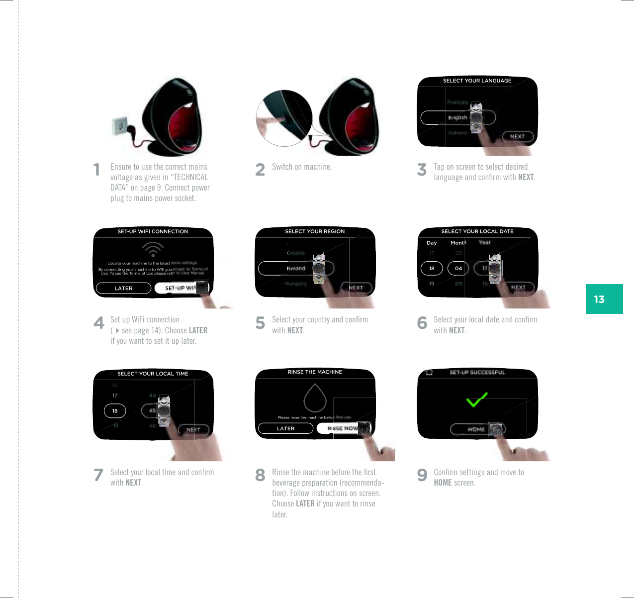 131   Ensure to use the correct mains XQNVCIGCUIKXGPKPp6'%*0+%#.&amp;#6#qQPRCIG%QPPGEVRQYGTplug to mains power socket. 2  5YKVEJQPOCEJKPG 3  Tap on screen to select desired NCPIWCIGCPFEQPƂTOYKVJNEXT.5  5GNGEV[QWTEQWPVT[CPFEQPƂTOwith NEXT.6  5GNGEV[QWTNQECNFCVGCPFEQPƂTOwith NEXT.8  4KPUGVJGOCEJKPGDGHQTGVJGƂTUVbeverage preparation (recommenda-tion). Follow instructions on screen. Choose LATER if you want to rinse later.4  5GVWR9K(KEQPPGEVKQP (see page 14). Choose LATER  if you want to set it up later.7  5GNGEV[QWTNQECNVKOGCPFEQPƂTOwith NEXT.9  %QPƂTOUGVVKPIUCPFOQXGVQHOME screen.