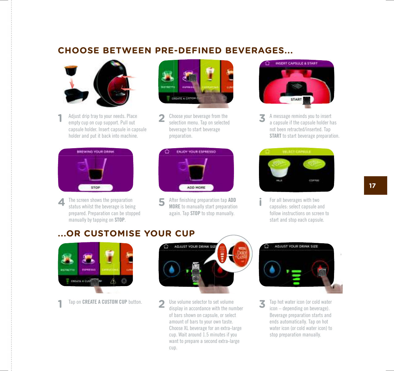 173   A message reminds you to insert  a capsule if the capsule holder has PQVDGGPTGVTCEVGFKPUGTVGF6CRSTART to start beverage preparation.4   The screen shows the preparation status whilst the beverage is being prepared. Preparation can be stopped manually by tapping on STOP. 5   #HVGTƂPKUJKPIRTGRCTCVKQPVCRADD MORE to manually start preparation again. Tap STOP to stop manually.i    For all beverages with two  capsules: select capsule and follow instructions on screen to start and stop each capsule.1    Tap on CREATE A CUSTOM CUP button.2   Choose your beverage from the selection menu. Tap on selected beverage to start beverage preparation.2  Use volume selector to set volume display in accordance with the number of bars shown on capsule, or select amount of bars to your own taste. %JQQUG:.DGXGTCIGHQTCPGZVTCNCTIGcup. Wait around 1.5 minutes if you YCPVVQRTGRCTGCUGEQPFGZVTCNCTIGcup.3   Tap hot water icon (or cold water icon &ndash; depending on beverage). Beverage preparation starts and ends automatically. Tap on hot water icon (or cold water icon) to stop preparation manually. 1   Adjust drip tray to your needs. Place empty cup on cup support. Pull out capsule holder. Insert capsule in capsule holder and put it back into machine.CHOOSE BETWEEN PRE-DEFINED BEVERAGES......OR CUSTOMISE YOUR CUP