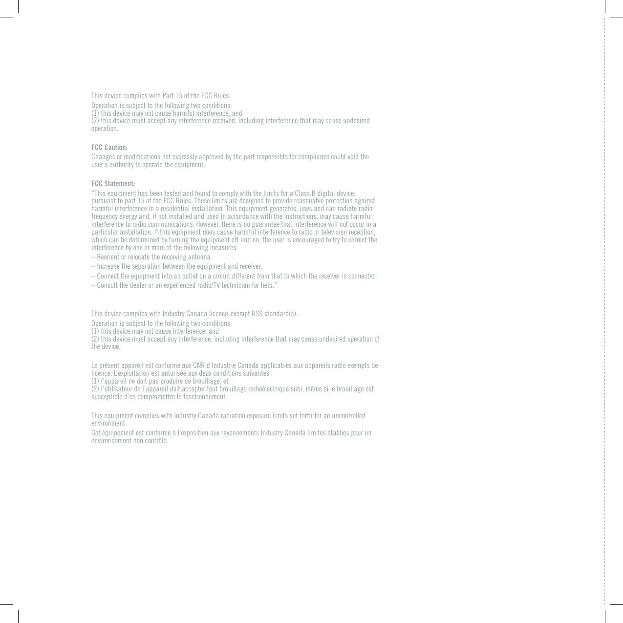 This device complies with Part 15 of the FCC Rules. Operation is subject to the following two conditions:  (1) this device may not cause harmful interference, and  (2) this device must accept any interference received, including interference that may cause undesired operation.FCC Caution:%JCPIGUQTOQFKƂECVKQPUPQVGZRTGUUN[CRRTQXGFD[VJGRCTVTGURQPUKDNGHQTEQORNKCPEGEQWNFXQKFVJGuser&rsquo;s authority to operate the equipment.FCC Statement:&ldquo;This equipment has been tested and found to comply with the limits for a Class B digital device, pursuant to part 15 of the FCC Rules. These limits are designed to provide reasonable protection against harmful interference in a residential installation. This equipment generates, uses and can radiate radio frequency energy and, if not installed and used in accordance with the instructions, may cause harmful interference to radio communications. However, there is no guarantee that interference will not occur in a particular installation. If this equipment does cause harmful interference to radio or television reception, which can be determined by turning the equipment off and on, the user is encouraged to try to correct the interference by one or more of the following measures:&ndash; Reorient or relocate the receiving antenna.&ndash; Increase the separation between the equipment and receiver.&ndash; Connect the equipment into an outlet on a circuit different from that to which the receiver is connected.s%QPUWNVVJGFGCNGTQTCPGZRGTKGPEGFTCFKQ68VGEJPKEKCPHQTJGNRq6JKUFGXKEGEQORNKGUYKVJ+PFWUVT[%CPCFCNKEGPEGGZGORV455UVCPFCTFUOperation is subject to the following two conditions:  (1) this device may not cause interference, and  (2) this device must accept any interference, including interference that may cause undesired operation of the device..GRT&Aring;UGPVCRRCTGKNGUVEQPHQTOGCWZ%04Fo+PFWUVTKG%CPCFCCRRNKECDNGUCWZCRRCTGKNUTCFKQGZGORVUFGNKEGPEG.oGZRNQKVCVKQPGUVCWVQTKU&Aring;GCWZFGWZEQPFKVKQPUUWKXCPVGU (1) l&rsquo;appareil ne doit pas produire de brouillage, et  (2) l&rsquo;utilisateur de l&rsquo;appareil doit accepter tout brouillage radio&eacute;lectrique subi, m&ecirc;me si le brouillage est susceptible d&rsquo;en compromettre le fonctionnement.6JKUGSWKROGPVEQORNKGUYKVJ+PFWUVT[%CPCFCTCFKCVKQPGZRQUWTGNKOKVUUGVHQTVJHQTCPWPEQPVTQNNGFenvironment. %GV&Aring;SWKRGOGPVGUVEQPHQTOG&frac14;NoGZRQUKVKQPCWZTC[QPPGOGPVU+PFWUVT[%CPCFCNKOKVGU&Aring;VCDNKGURQWTWPenvironnement non contr&ocirc;l&eacute;.